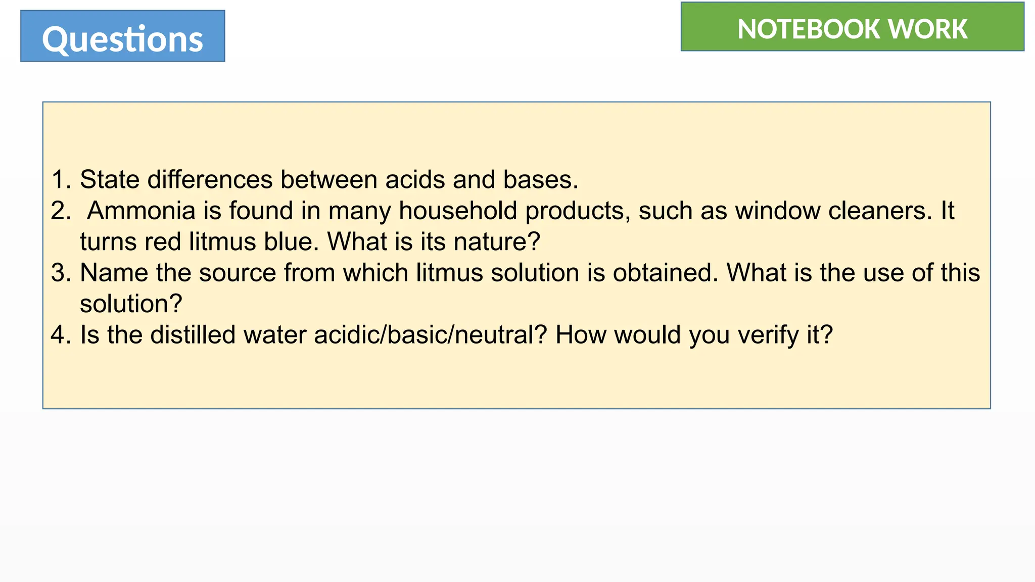 Questions
1. State differences between acids and bases.
2. Ammonia is found in many household products, such as window cleaners. It
turns red litmus blue. What is its nature?
3. Name the source from which litmus solution is obtained. What is the use of this
solution?
4. Is the distilled water acidic/basic/neutral? How would you verify it?
NOTEBOOK WORK
 