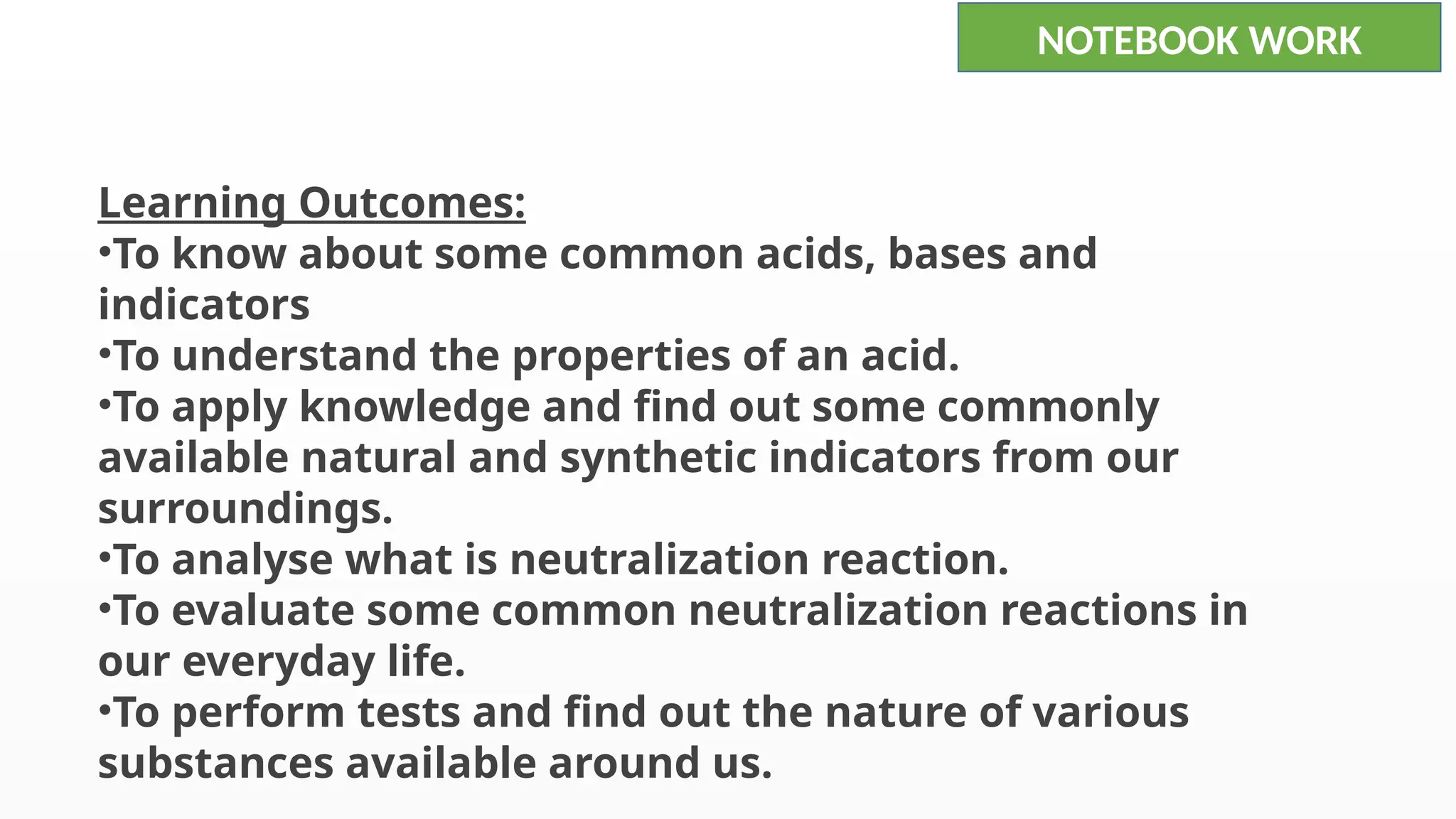 Learning Outcomes:
•To know about some common acids, bases and
indicators
•To understand the properties of an acid.
•To apply knowledge and find out some commonly
available natural and synthetic indicators from our
surroundings.
•To analyse what is neutralization reaction.
•To evaluate some common neutralization reactions in
our everyday life.
•To perform tests and find out the nature of various
substances available around us.
NOTEBOOK WORK
 