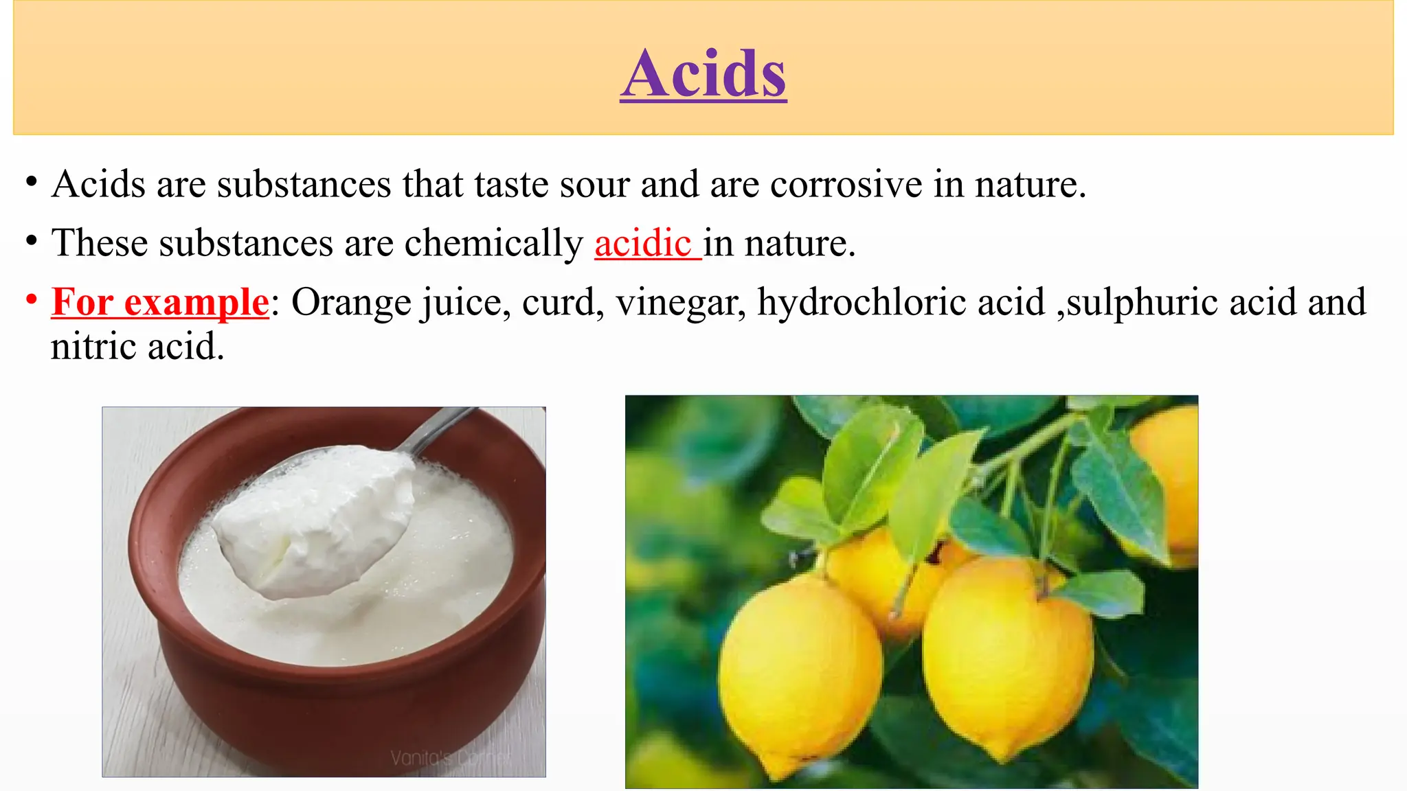 • Acids are substances that taste sour and are corrosive in nature.
• These substances are chemically acidic in nature.
• For example: Orange juice, curd, vinegar, hydrochloric acid ,sulphuric acid and
nitric acid.
Acids
 