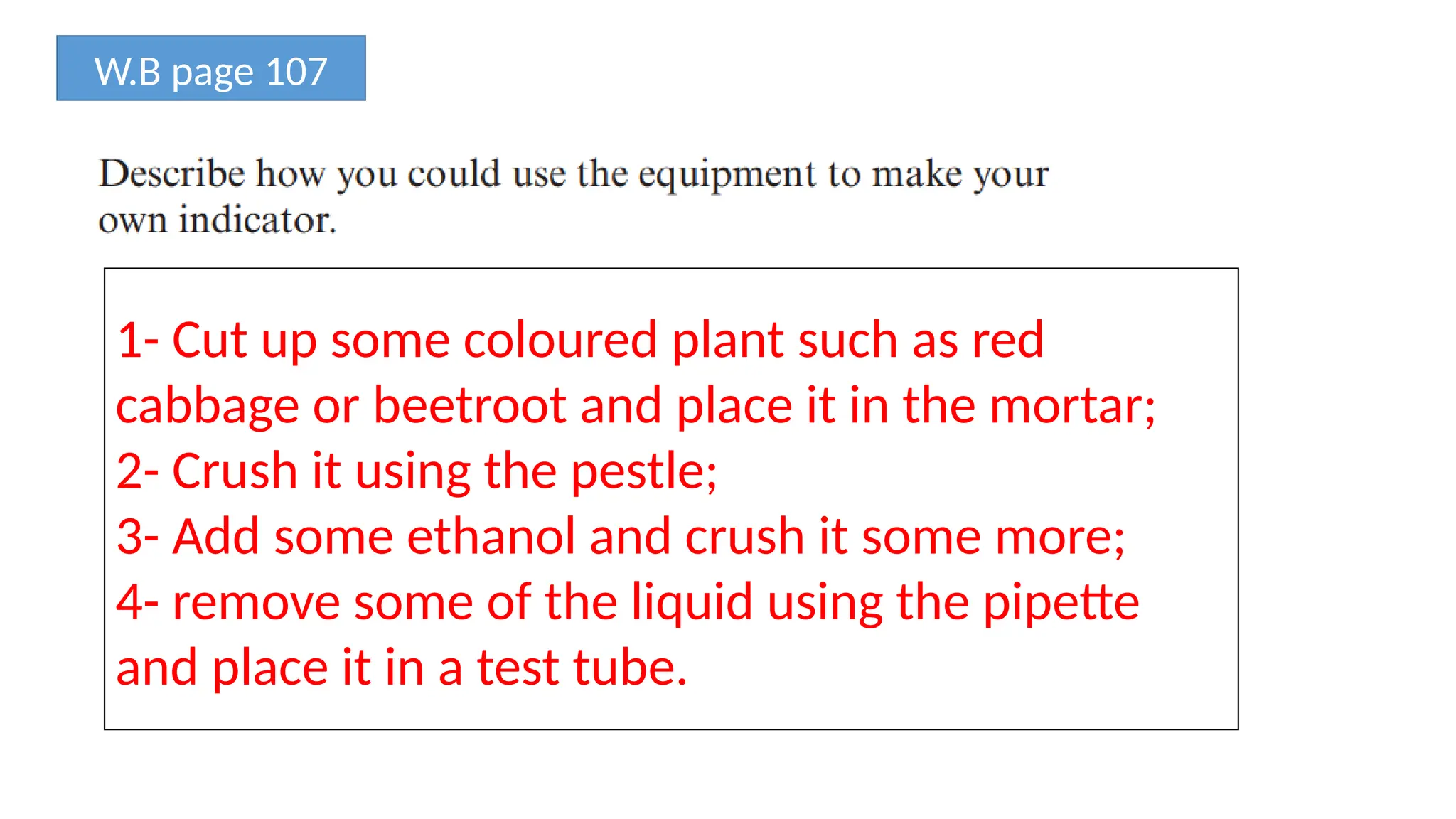 W.B page 107
1- Cut up some coloured plant such as red
cabbage or beetroot and place it in the mortar;
2- Crush it using the pestle;
3- Add some ethanol and crush it some more;
4- remove some of the liquid using the pipette
and place it in a test tube.
 