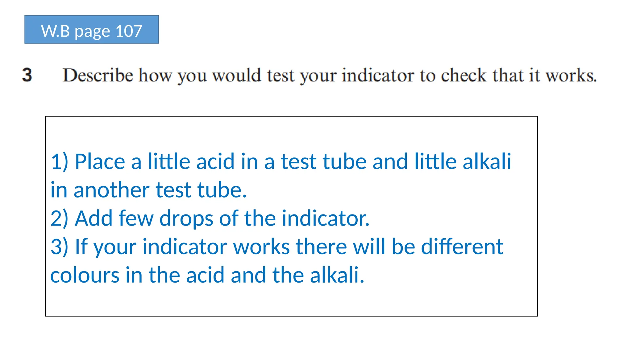 W.B page 107
1) Place a little acid in a test tube and little alkali
in another test tube.
2) Add few drops of the indicator.
3) If your indicator works there will be different
colours in the acid and the alkali.
 