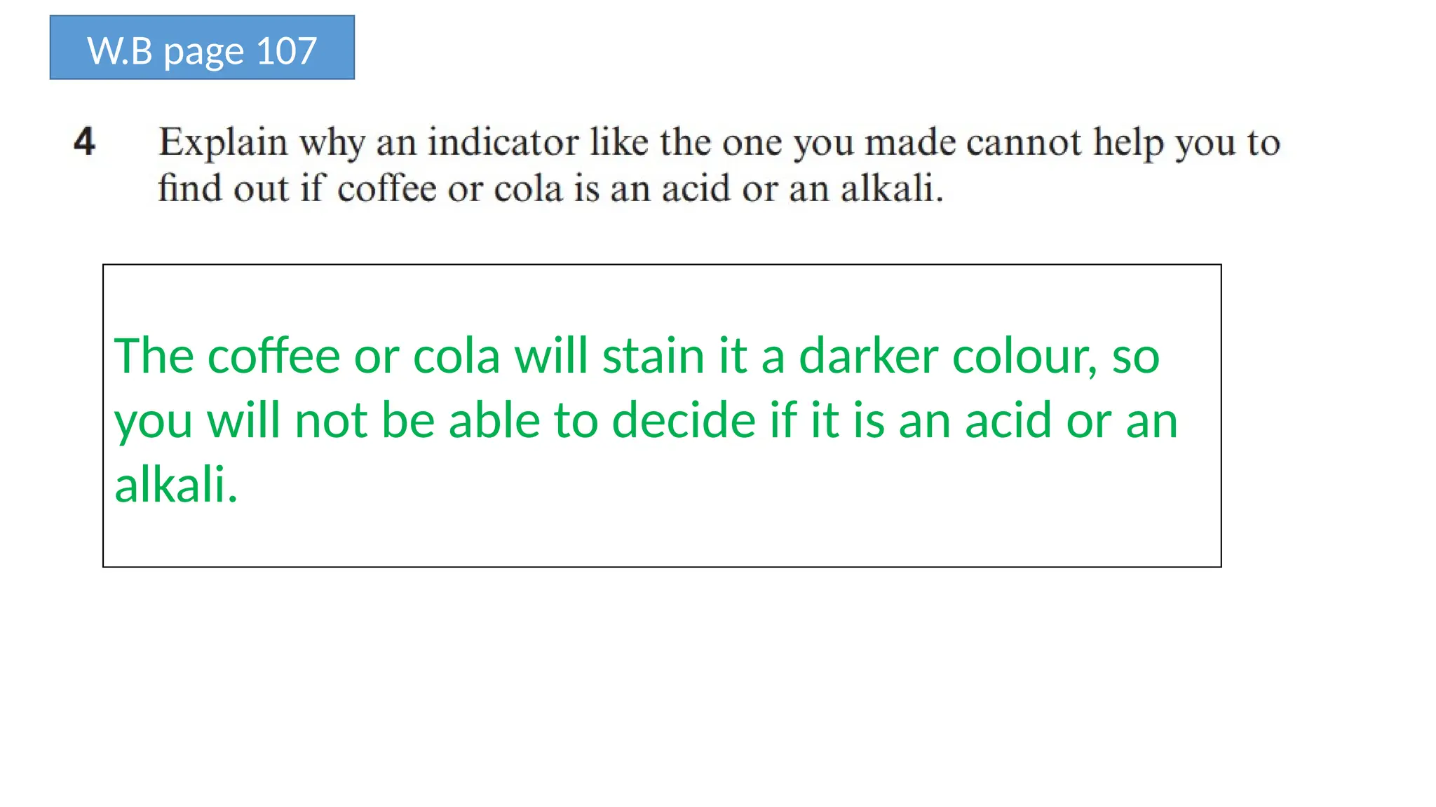 W.B page 107
The coffee or cola will stain it a darker colour, so
you will not be able to decide if it is an acid or an
alkali.
 