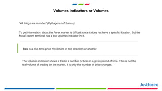 Volumes indicators or Volumes
“All things are number” (Pythagoras of Samos).
To get information about the Forex market is difficult since it does not have a specific location. But the
MetaTrader4 terminal has a tick volumes indicator in it.
Tick is a one-time price movement in one direction or another.
The volumes indicator shows a trader a number of ticks in a given period of time. This is not the
real volume of trading on the market, it is only the number of price changes.
 