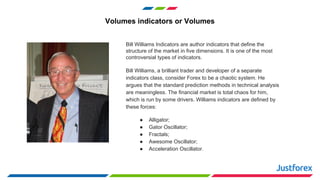 Volumes indicators or Volumes
Bill Williams Indicators are author indicators that define the
structure of the market in five dimensions. It is one of the most
controversial types of indicators.
Bill Williams, a brilliant trader and developer of a separate
indicators class, consider Forex to be a chaotic system. He
argues that the standard prediction methods in technical analysis
are meaningless. The financial market is total chaos for him,
which is run by some drivers. Williams indicators are defined by
these forces:
● Alligator;
● Gator Oscillator;
● Fractals;
● Awesome Oscillator;
● Acceleration Oscillator.
 