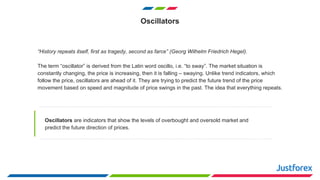 Oscillators
“History repeats itself, first as tragedy, second as farce” (Georg Wilhelm Friedrich Hegel).
The term “oscillator” is derived from the Latin word oscillo, i.e. “to sway”. The market situation is
constantly changing, the price is increasing, then it is falling – swaying. Unlike trend indicators, which
follow the price, oscillators are ahead of it. They are trying to predict the future trend of the price
movement based on speed and magnitude of price swings in the past. The idea that everything repeats.
Oscillators are indicators that show the levels of overbought and oversold market and
predict the future direction of prices.
 
