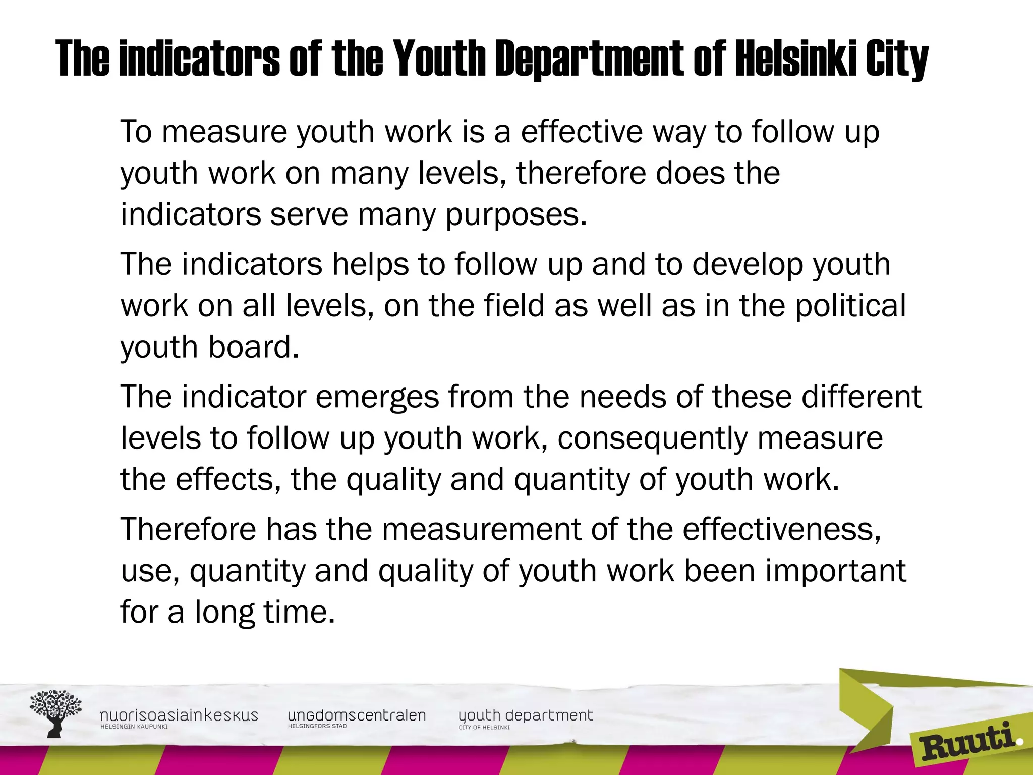 The indicators of the Youth Department of Helsinki City
To measure youth work is a effective way to follow up
youth work on many levels, therefore does the
indicators serve many purposes.
The indicators helps to follow up and to develop youth
work on all levels, on the field as well as in the political
youth board.
The indicator emerges from the needs of these different
levels to follow up youth work, consequently measure
the effects, the quality and quantity of youth work.
Therefore has the measurement of the effectiveness,
use, quantity and quality of youth work been important
for a long time.
 