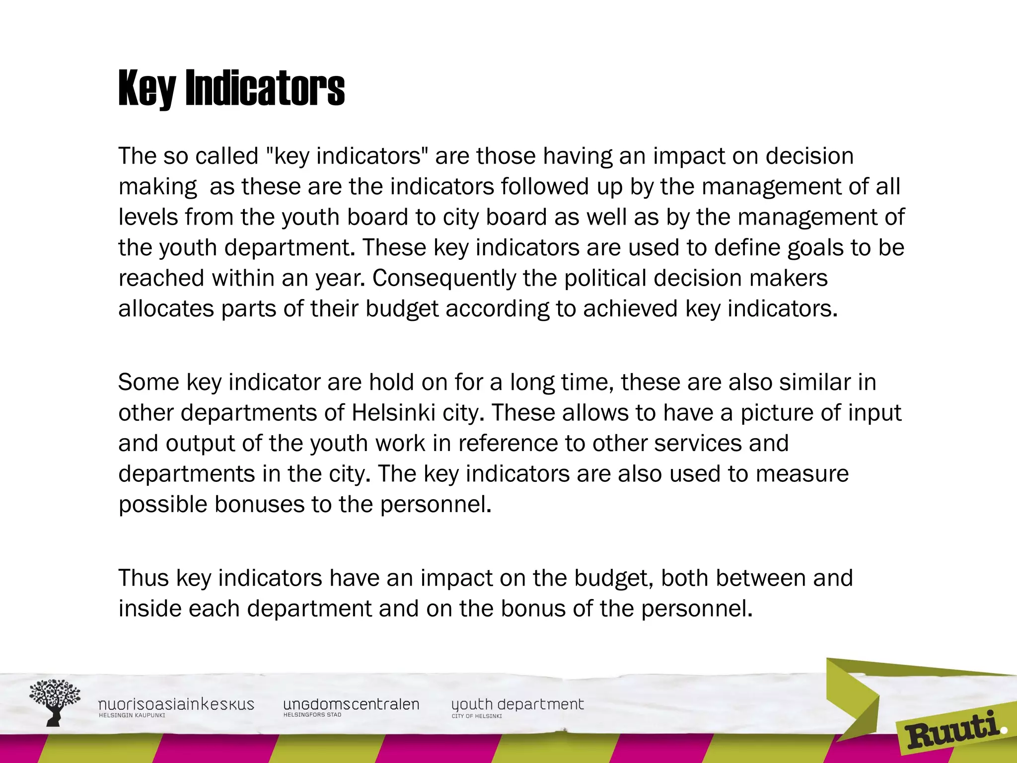 Key Indicators
The so called "key indicators" are those having an impact on decision
making as these are the indicators followed up by the management of all
levels from the youth board to city board as well as by the management of
the youth department. These key indicators are used to define goals to be
reached within an year. Consequently the political decision makers
allocates parts of their budget according to achieved key indicators.
Some key indicator are hold on for a long time, these are also similar in
other departments of Helsinki city. These allows to have a picture of input
and output of the youth work in reference to other services and
departments in the city. The key indicators are also used to measure
possible bonuses to the personnel.
Thus key indicators have an impact on the budget, both between and
inside each department and on the bonus of the personnel.
 