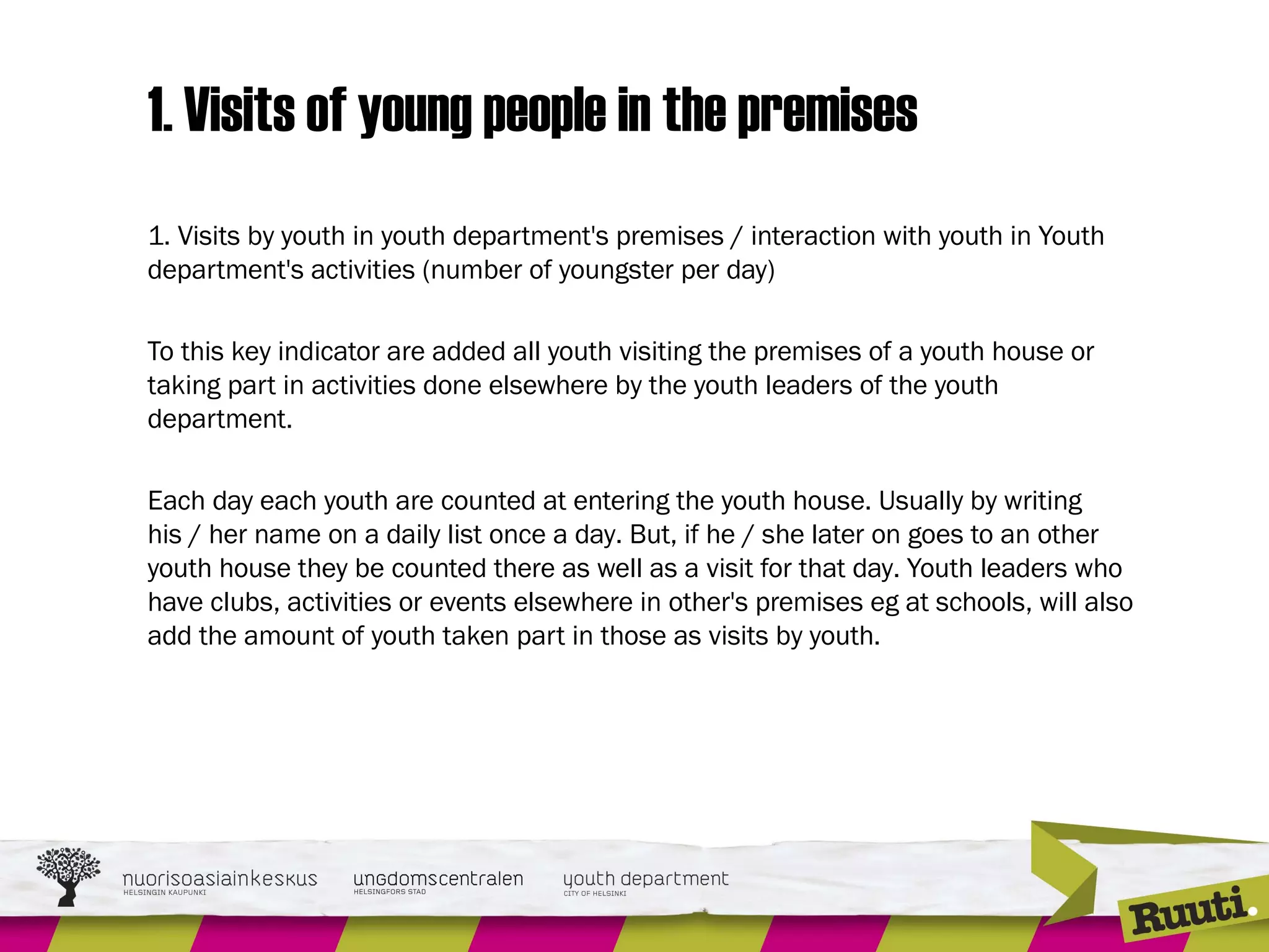 1. Visits of young people in the premises
1. Visits by youth in youth department's premises / interaction with youth in Youth
department's activities (number of youngster per day)
 
To this key indicator are added all youth visiting the premises of a youth house or
taking part in activities done elsewhere by the youth leaders of the youth
department.
Each day each youth are counted at entering the youth house. Usually by writing
his / her name on a daily list once a day. But, if he / she later on goes to an other
youth house they be counted there as well as a visit for that day. Youth leaders who
have clubs, activities or events elsewhere in other's premises eg at schools, will also
add the amount of youth taken part in those as visits by youth.
 