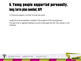 5. Young people supported personally,
long term plan needed, KPI
5. Personal support, (number of youth per year)
Long time and co-operation needed in the support of the young person.
The plan that is regularly followed up and a clear goal are the main issues in this
indicator.
 