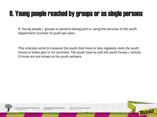 6. Young people reached by groups or as single persons
6. Young people / groups or persons taking part or using the services of the youth
department (number of youth per year).
This indicator aims to measure the youth that more or less regularly visits the youth
house or takes part in it's activities. The youth have to visit the youth house / activity
5 times are are known to the youth workers.
 