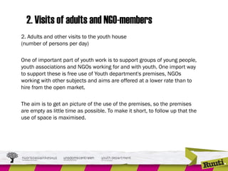 2. Visits of adults and NGO-members
2. Adults and other visits to the youth house
(number of persons per day)
One of important part of youth work is to support groups of young people,
youth associations and NGOs working for and with youth. One import way
to support these is free use of Youth department's premises, NGOs
working with other subjects and aims are offered at a lower rate than to
hire from the open market.
The aim is to get an picture of the use of the premises, so the premises
are empty as little time as possible. To make it short, to follow up that the
use of space is maximised.
 