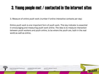3. Young people met / contacted in the internet sites
3. Measure of online youth work (number if online interactive contacts per day)
 
Online youth work is one important form of youth work. This key indicator is essential
in encouraging and measuring youth work online. The idea is to measure interaction
between youth workers and youth online, to be where the youth are, both in the real
world as well as online.
 