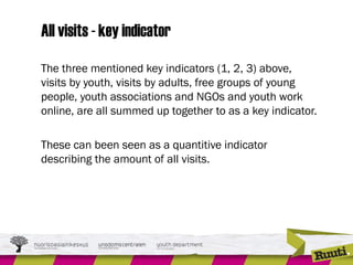 All visits - key indicator
The three mentioned key indicators (1, 2, 3) above,
visits by youth, visits by adults, free groups of young
people, youth associations and NGOs and youth work
online, are all summed up together to as a key indicator.
These can been seen as a quantitive indicator
describing the amount of all visits.
 