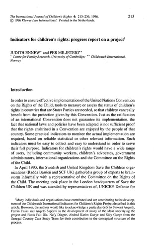 213




Indicators     for children's      rights:   progress       report   on a project1


JUDITH ENNEW* and PER MILJETEIG**
* Centre                                               *
         for Family Research, University of Cambridge; * Childwatch International,
Norway




                                                        '
Introduction


In order to ensure effective implementation      of the United Nations Convention
on the Rights of the Child, tools to measure or assess the status of children's
rights in countries that are States Parties are needed, so that children can really
benefit from the protection given by this Convention. Just as the ratification
of an international     Convention does not guarantee its implementation,        the
fact that national laws and policies have been adapted is not sufficient proof
that the rights enshrined in a Convention are enjoyed by the people of that
country. Some practical indicators to monitor the actual implementation          are
required, based on reliable statistical or other relevant information.         Such
indicators must be easy to collect and easy to understand in order to serve
their full purpose. Indicators for children's rights would have a wide range
of users, including community workers, children's advocates, government
administrators,    international organizations and the Committee on the Rights
of the Child.
   In April 1993, the Swedish and United Kingdom Save the Children orga-
nizations (Radda Bamen and SCF UK) gathered a group of experts to brain-
storm informally with a representative        of the Committee on the Rights of
the Child. The meeting took place in the London headquarters            of Save the
Children UK and was attended by representatives          of, UNICEF, Defence for


   '
     Many individuals and organisations have contributed and are contributing to the develop-
ment of the Childwatch International Indicators for Children's Rights Project described in this
article. However, the authors would like to acknowledge a particular debt to Stewart Asquith,
Ferran Casas and Angelo Saporiti in the development of many of the ideas underlying the
project and Fatou Fall Dia, Nafy Diagne, Abdoul Karim Gueye and Sidy Gueye from the
Senegal Country Case Study Team for their contribution to the conceptual structure of the
process.
 