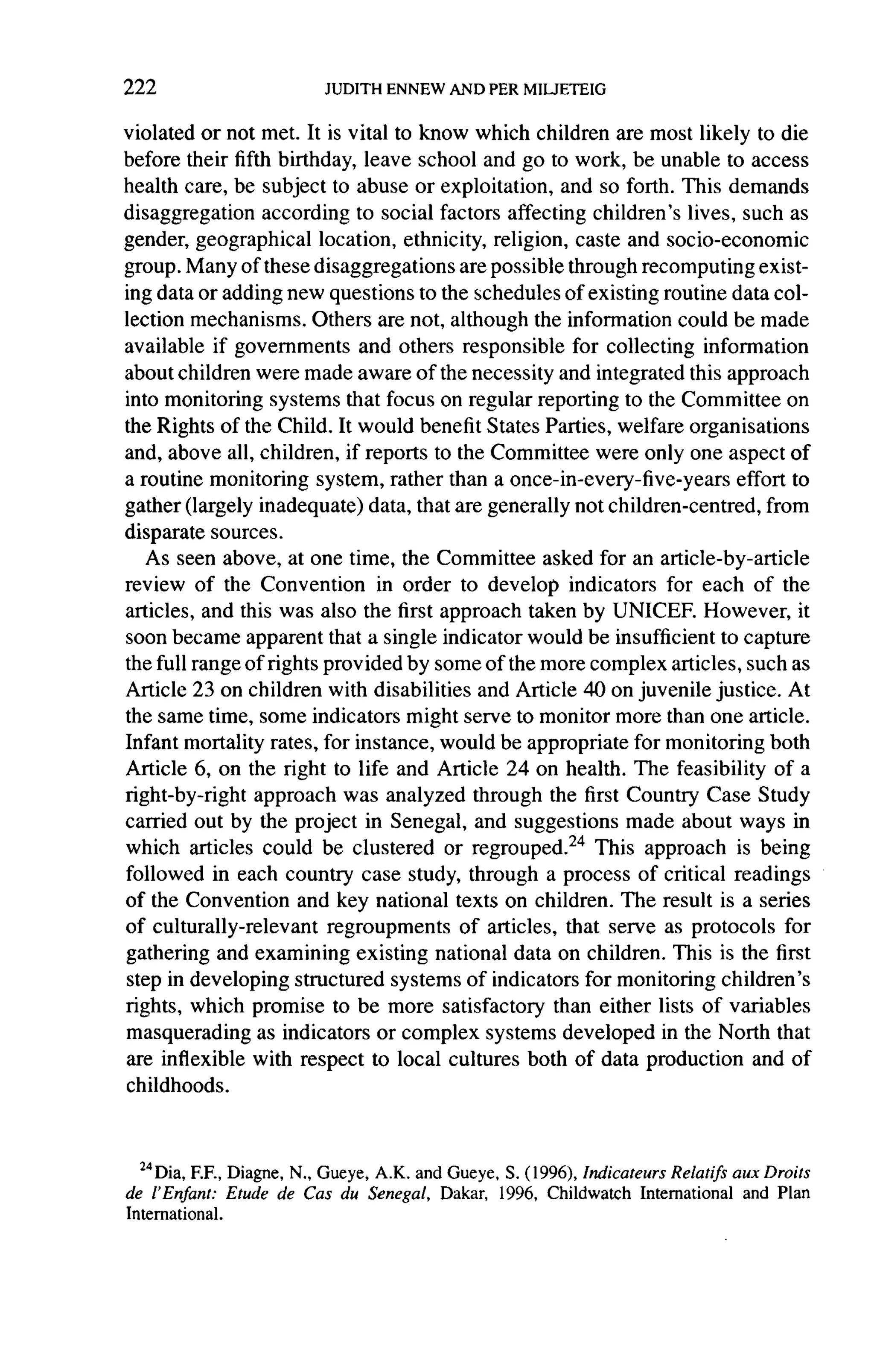 222

violated or not met. It is vital to know which children are most likely to die
before their fifth birthday, leave school and go to work, be unable to access
health care, be subject to abuse or exploitation, and so forth. This demands
disaggregation     according to social factors affecting children's lives, such as
gender, geographical      location, ethnicity, religion, caste and socio-economic
group. Many of these disaggregations         are possible through recomputing exist-
ing  data or adding new questions to the schedules of existing routine data col-
lection mechanisms. Others are not, although the information could be made
available if governments        and others responsible for collecting information
about children were made aware of the necessity and integrated this approach
into monitoring systems that focus on regular reporting to the Committee on
the Rights of the Child. It would benefit States Parties, welfare organisations
and, above all, children, if reports to the Committee were only one aspect of
a routine monitoring system, rather than a once-in-every-five-years             effort to
gather (largely inadequate)      data, that are generally not children-centred,     from
disparate   sources.
   As seen above, at one time, the Committee asked for an article-by-article
review of the Convention          in order to develop indicators for each of the
articles, and this was also the first approach taken by UNICEF. However, it
soon became apparent that a single indicator would be insufficient to capture
the full range of rights provided by some of the more complex articles, such as
Article 23 on children with disabilities and Article 40 on juvenile justice. At
the same time, some indicators might serve to monitor more than one article.
Infant mortality rates, for instance, would be appropriate for monitoring both
Article 6, on the right to life and Article 24 on health. The feasibility of a
right-by-right    approach was analyzed through the first Country Case Study
carried out by the project in Senegal, and suggestions made about ways in
which articles could be clustered or regrouped.24 This approach is being
followed in each country case study, through a process of critical readings
of the Convention and key national texts on children. The result is a series
of culturally-relevant     regroupments      of articles, that serve as protocols for
gathering and examining existing national data on children. This is the first
step in developing structured systems of indicators for monitoring children's
rights, which promise to be more satisfactory than either lists of variables
masquerading as indicators or complex systems developed in the North that
are inflexible with respect to local cultures both of data production and of
childhoods.



  24 diva, Diagne, N., Gueye, A.K. and Gueye, S. (1996), Indicateurs Relatifs aux Droits
         F.F.,
de l'Enfant: Etude de Cas du Senegal, Dakar, 1996, Childwatch International and Plan
International.
 