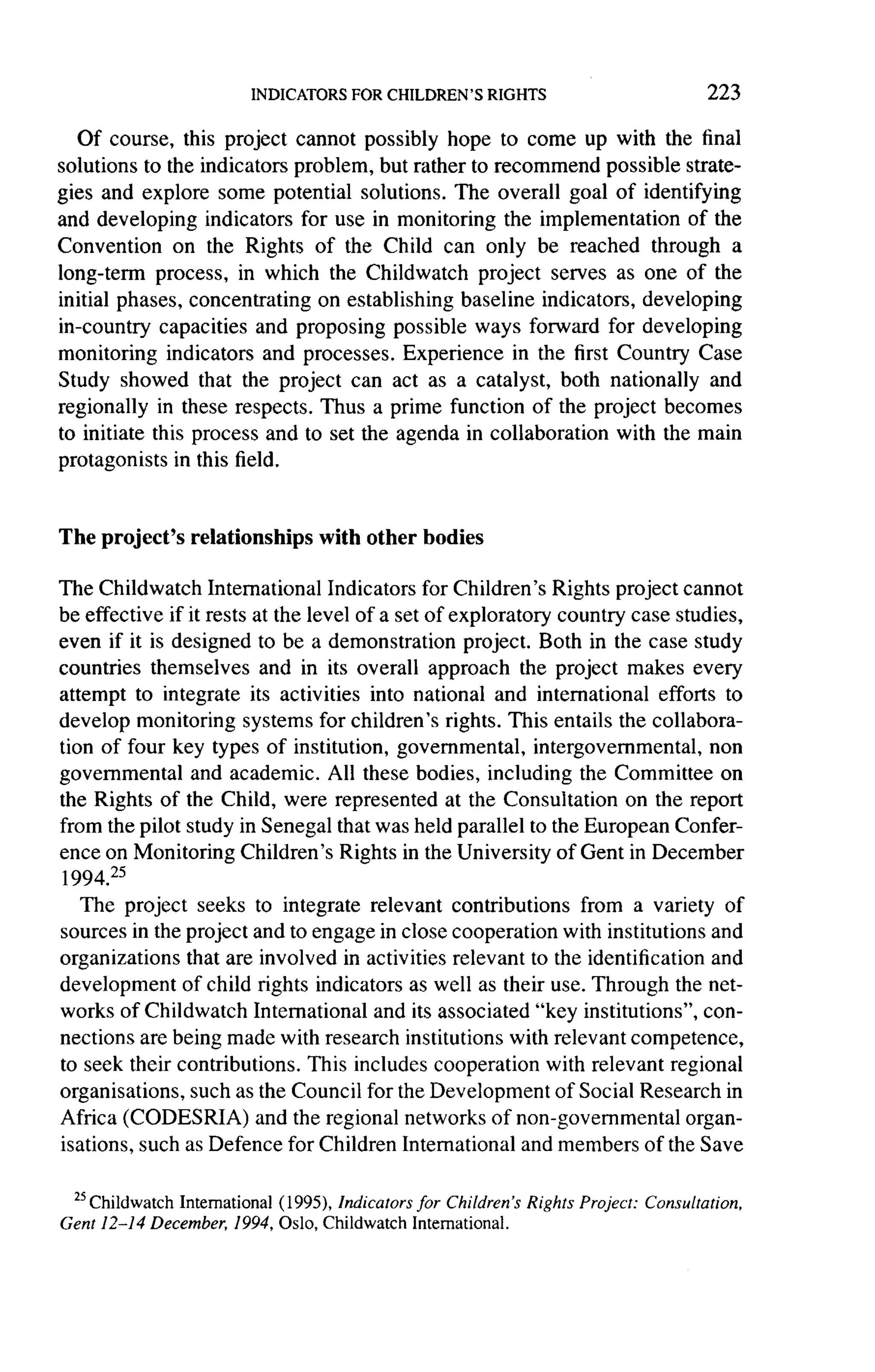 223

   Of course, this project cannot possibly hope to come up with the final
solutions to the indicators problem, but rather to recommend possible strate-
gies and explore some potential solutions. The overall goal of identifying
and developing indicators for use in monitoring the implementation         of the
Convention     on the Rights of the Child can only be reached through a
long-term process, in which the Childwatch project serves as one of the
initial phases, concentrating   on establishing baseline indicators, developing
in-country capacities    and proposing possible ways forward for developing
monitoring indicators and processes. Experience in the first Country Case
Study showed that the project can act as a catalyst, both nationally and
regionally in these respects. Thus a prime function of the project becomes
to initiate this process and to set the agenda in collaboration    with the main
protagonists in this field.


The project's    relationships    with other bodies

The Childwatch International Indicators for Children's Rights project cannot
be effective if it rests at the level of a set of exploratory country case studies,
even if it is designed to be a demonstration        project. Both in the case study
countries themselves and in its overall approach the project makes every
attempt to integrate its activities into national and international         efforts to
develop monitoring systems        for children's rights. This entails the collabora-
tion of four key types of institution, governmental,         intergovernmental,    non
governmental    and academic. All these bodies, including the Committee on
the Rights of the Child, were represented at the Consultation           on the report
from the pilot study in Senegal that was held parallel to the European Confer-
ence on Monitoring Children's Rights in the University of Gent in December
1994. 25
   The project seeks to integrate relevant contributions           from a variety of
sources in the project and to engage in close cooperation with institutions and
organizations that are involved in activities relevant to the identification and
development of child rights indicators as well as their use. Through the net-
works of Childwatch International and its associated "key institutions", con-
nections are being made with research institutions with relevant competence,
to seek their contributions.    This includes cooperation with relevant regional
organisations, such as the Council for the Development of Social Research in
Africa (CODESRIA)        and the regional networks of non-governmental          organ-
isations, such as Defence for Children International and members of the Save

 25Childwatch International
                            ( 1995), Indicators for Children's Rights Project: Consultation,
Gent 12-14 December, 1994, Oslo, Childwatch International.
 