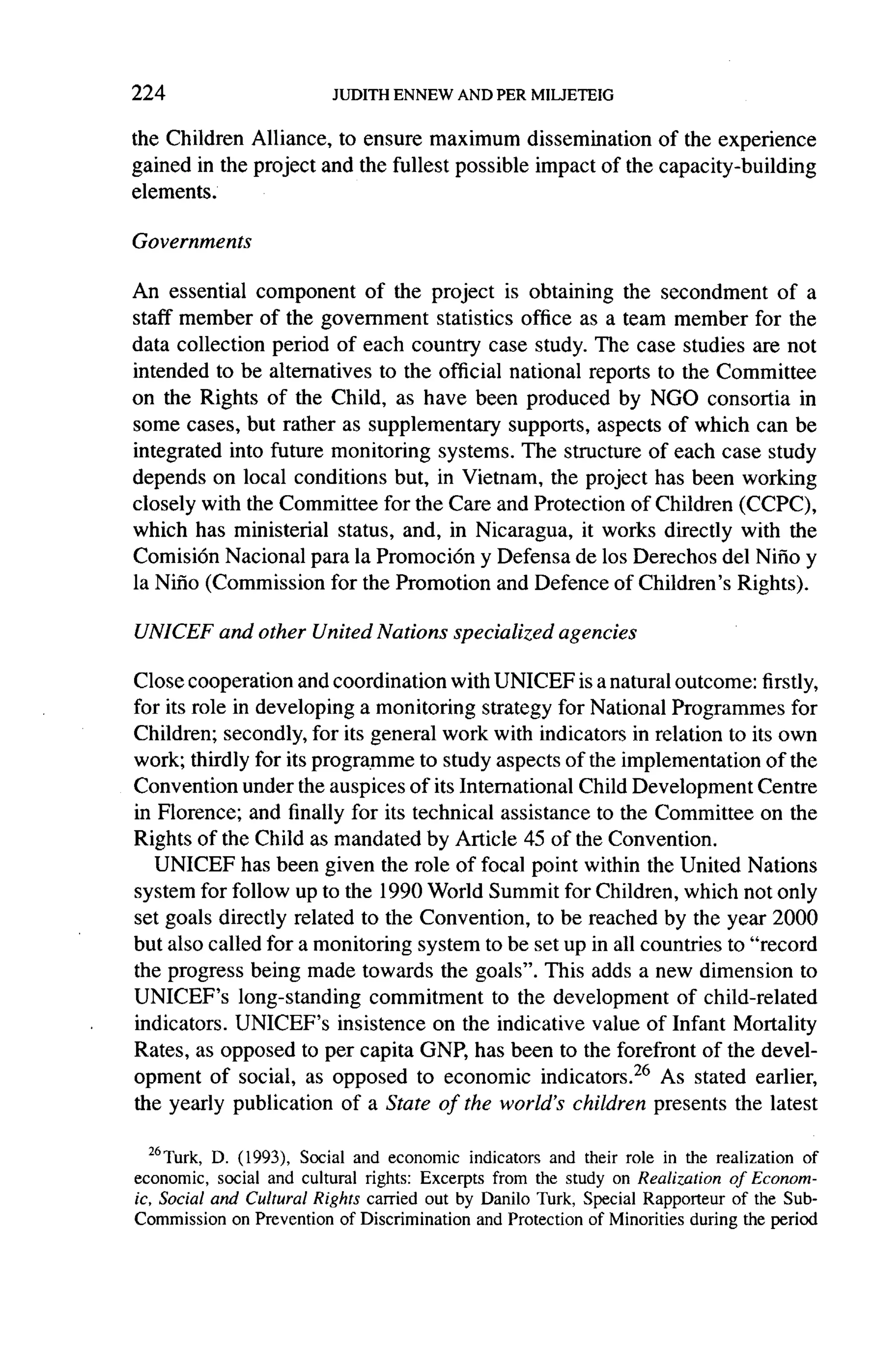 224

the Children Alliance, to ensure maximum dissemination       of the experience
gained in the project and the fullest possible impact of the capacity-building
elements.

Governments

An essential component of the project is obtaining the secondment           of a
staff member of the government      statistics office as a team member for the
data collection period of each country case study. The case studies are not
intended to be alternatives to the official national reports to the Committee
on the Rights of the Child, as have been produced by NGO consortia in
some cases, but rather as supplementary       supports, aspects of which can be
integrated   into future monitoring systems. The structure of each case study
depends on local conditions but, in Vietnam, the project has been working
closely with the Committee for the Care and Protection of Children (CCPC),
which has ministerial status, and, in Nicaragua, it works directly with the
Comision Nacional para la Promoci6n y Defensa de los Derechos del Nino y
la Nino (Commission for the Promotion and Defence of Children's Rights).

                                                                              '
UNICEF     and other United Nations      specialized   agencies

Close cooperation and coordination with UNICEF is a natural outcome: firstly,
for its role in developing a monitoring strategy for National Programmes for
Children; secondly, for its general work with indicators in relation to its own
work; thirdly for its programme to study aspects of the implementation      of the
Convention under the auspices of its International Child Development Centre
in Florence; and finally for its technical assistance to the Committee on the
Rights of the Child as mandated by Article 45 of the Convention.
   UNICEF has been given the role of focal point within the United Nations
system for follow up to the 1990 World Summit for Children, which not only
set goals directly related to the Convention, to be reached by the year 2000
but also called for a monitoring system to be set up in all countries to "record
the progress being made towards the goals". This adds a new dimension to
UNICEF's long-standing       commitment    to the development   of child-related
indicators. UNICEF's insistence on the indicative value of Infant Mortality
Rates, as opposed to per capita GNP, has been to the forefront of the devel-
opment of social, as opposed to economic indicators.26 As stated earlier,
the yearly publication of a State of the world's children presents the latest


  26 Turk,D. (1993), Social and economic indicators and their role in the realization of
economic, social and cultural rights: Excerpts from the study on Realization of Econom-
ic, Social and Cultural Rights carried out by Danilo Turk, Special Rapporteur of the Sub-
Commission on Prevention of Discrimination and Protection of Minorities during the period
 