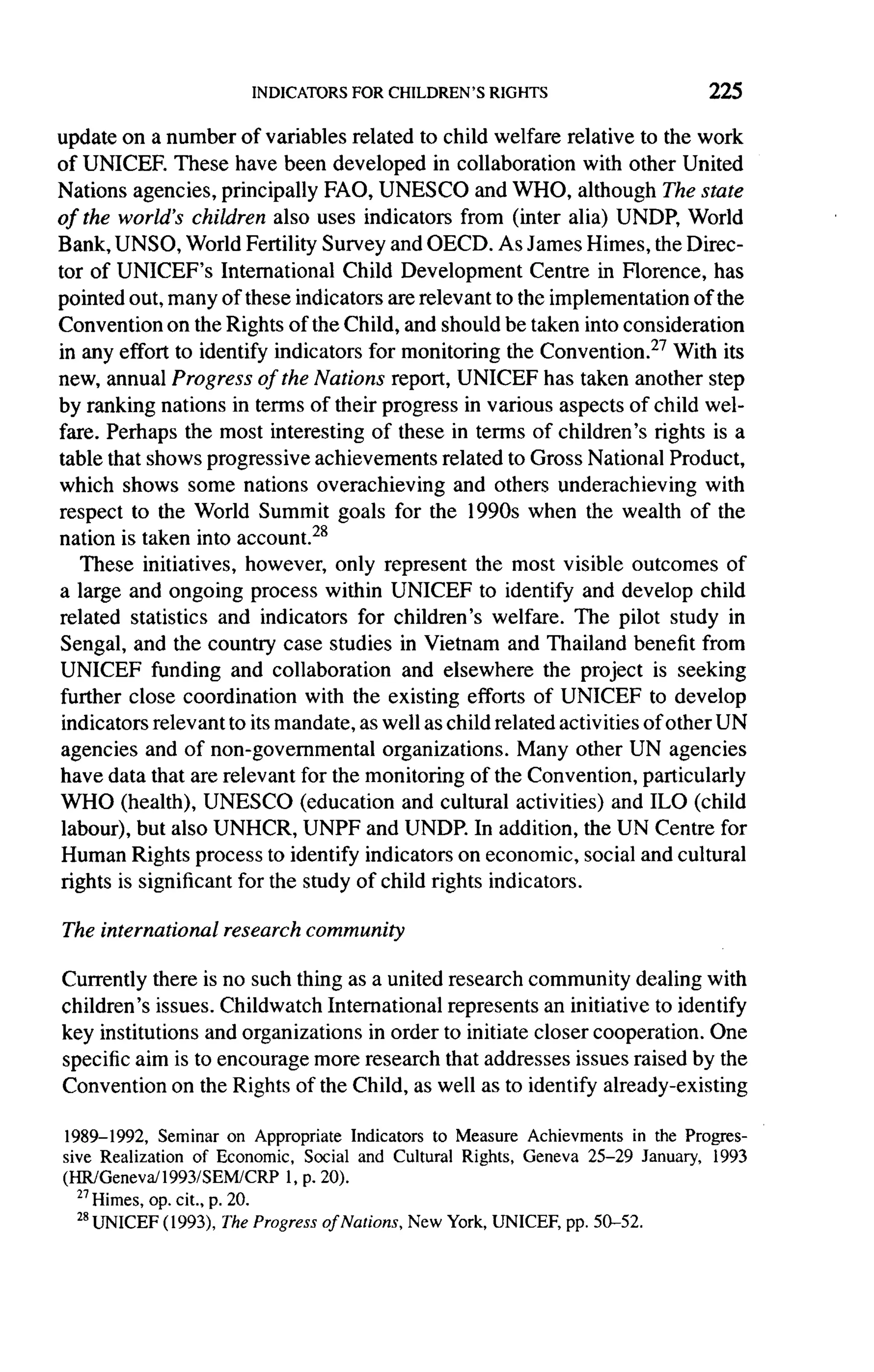 225

update on a number of variables related to child welfare relative to the work
of UNICEF. These have been developed in collaboration            with other United
Nations agencies, principally FAO, UNESCO and WHO, although The state
of the world's children also uses indicators from (inter alia) UNDP, World
Bank, UNSO, World Fertility Survey and OECD. As James Himes, the Direc-
tor of UNICEF's International       Child Development      Centre in Florence, has
pointed out, many of these indicators are relevant to the implementation        of the
Convention on the Rights of the Child, and should be taken into consideration
in any effort to identify indicators for monitoring the Convention. 27 With its
new, annual Progress of the Nations report, UNICEF has taken another step
by ranking nations in terms of their progress in various aspects of child wel-
fare. Perhaps the most interesting of these in terms of children's rights is a
table that shows progressive achievements related to Gross National Product,
which shows some nations overachieving            and others underachieving      with
respect to the World Summit goals for the 1990s when the wealth of the
nation is taken into account. 28
    These initiatives, however, only represent the most visible outcomes of
a large and ongoing process within UNICEF to identify and develop child
related statistics and indicators for children's welfare. The pilot study in
Sengal, and the country case studies in Vietnam and Thailand benefit from
UNICEF funding and collaboration           and elsewhere the project is seeking
further close coordination     with the existing efforts of UNICEF to develop
 indicators relevant to its mandate, as well as child related activities of other UN
 agencies and of non-governmental        organizations.  Many other UN agencies
have data that are relevant for the monitoring of the Convention, particularly
WHO (health), UNESCO (education and cultural activities) and ILO (child
 labour), but also UNHCR, UNPF and UNDP. In addition, the UN Centre for
 Human Rights process to identify indicators on economic, social and cultural
 rights is significant for the study of child rights indicators.

The international   research   community

Currently there is no such thing as a united research community dealing with
children's issues. Childwatch International represents an initiative to identify
key institutions and organizations in order to initiate closer cooperation. One
specific aim is to encourage more research that addresses issues raised by the
Convention on the Rights of the Child, as well as to identify already-existing

1989-1992, Seminar on Appropriate Indicators to Measure Achievments in the Progres-
sive Realization of Economic, Social and Cultural Rights, Geneva 25-29 January, 1993
(HR/Geneva/1993/SEM/CRP 1, p. 20).
  27
    Himes, op. cit., p. 20.
  21UNICEF
              ( 1993), The Progress of Nations, New York, UNICEF, pp. 50-52.
 