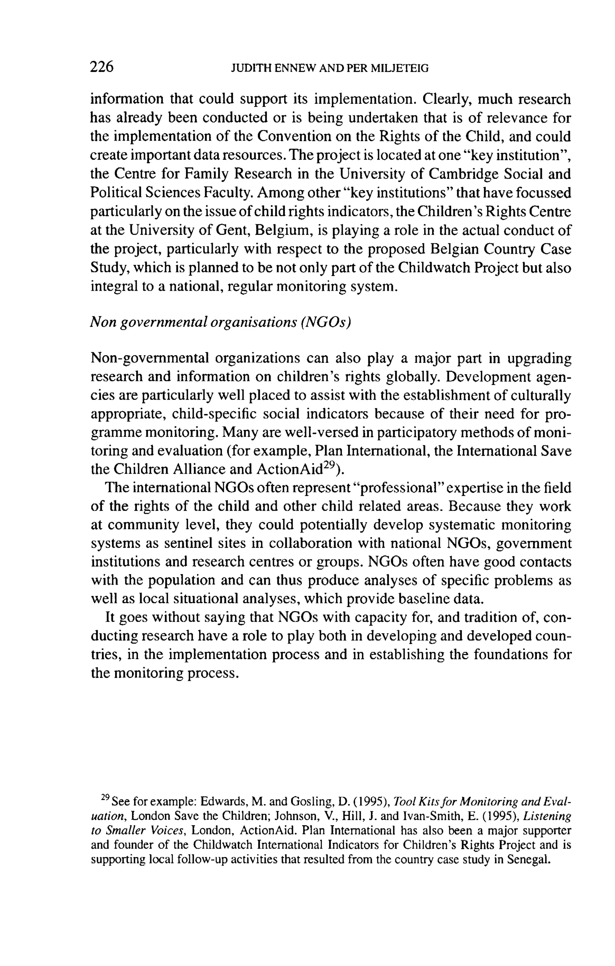 226

information that could support its implementation.         Clearly, much research
has already been conducted or is being undertaken that is of relevance for
the implementation     of the Convention on the Rights of the Child, and could
create important data resources. The project is located at one "key institution",
the Centre for Family Research in the University of Cambridge Social and
Political Sciences Faculty. Among other "key institutions" that have focussed
particularly on the issue of child rights indicators, the Children's Rights Centre
at the University of Gent, Belgium, is playing a role in the actual conduct of
the project, particularly with respect to the proposed Belgian Country Case
Study, which is planned to be not only part of the Childwatch Project but also
integral to a national, regular monitoring system.

Non governmental      organisations    (NGOS)

Non-governmental       organizations    can also play a major part in upgrading
research and information on children's rights globally. Development          agen-
cies are particularly well placed to assist with the establishment of culturally
appropriate, child-specific     social indicators because of their need for pro-
gramme monitoring. Many         are well-versed in participatory methods of moni-
toring and evaluation (for example, Plan International, the International Save
the Children Alliance and ActionAid29).
   The international NGOs often represent "professional" expertise in the field
of the rights of the child and other child related areas. Because they work
at community level, they could potentially develop systematic monitoring
systems as sentinel sites in collaboration       with national NGOs, government
institutions and research centres or groups. NGOs often have good contacts
with the population and can thus produce analyses of specific problems as
well as local situational analyses, which provide baseline data.
    It goes without saying that NGOs with capacity for, and tradition of, con-
ducting research have a role to play both in developing and developed coun-
tries, in the implementation      process and in establishing the foundations for
the monitoring process.




  29See for
            example: Edwards, M. and Gosling, D. ( 1995),ToolKits for Monitoring and Eval-
uation, London Save the Children; Johnson, V, Hill, J. and Ivan-Smith, E. (1995), Listening
to Smaller Voices, London, ActionAid. Plan International has also been a major supporter
and founder of the Childwatch International Indicators for Children's Rights Project and is
supporting local follow-up activities that resulted from the country case study in Senegal.
 