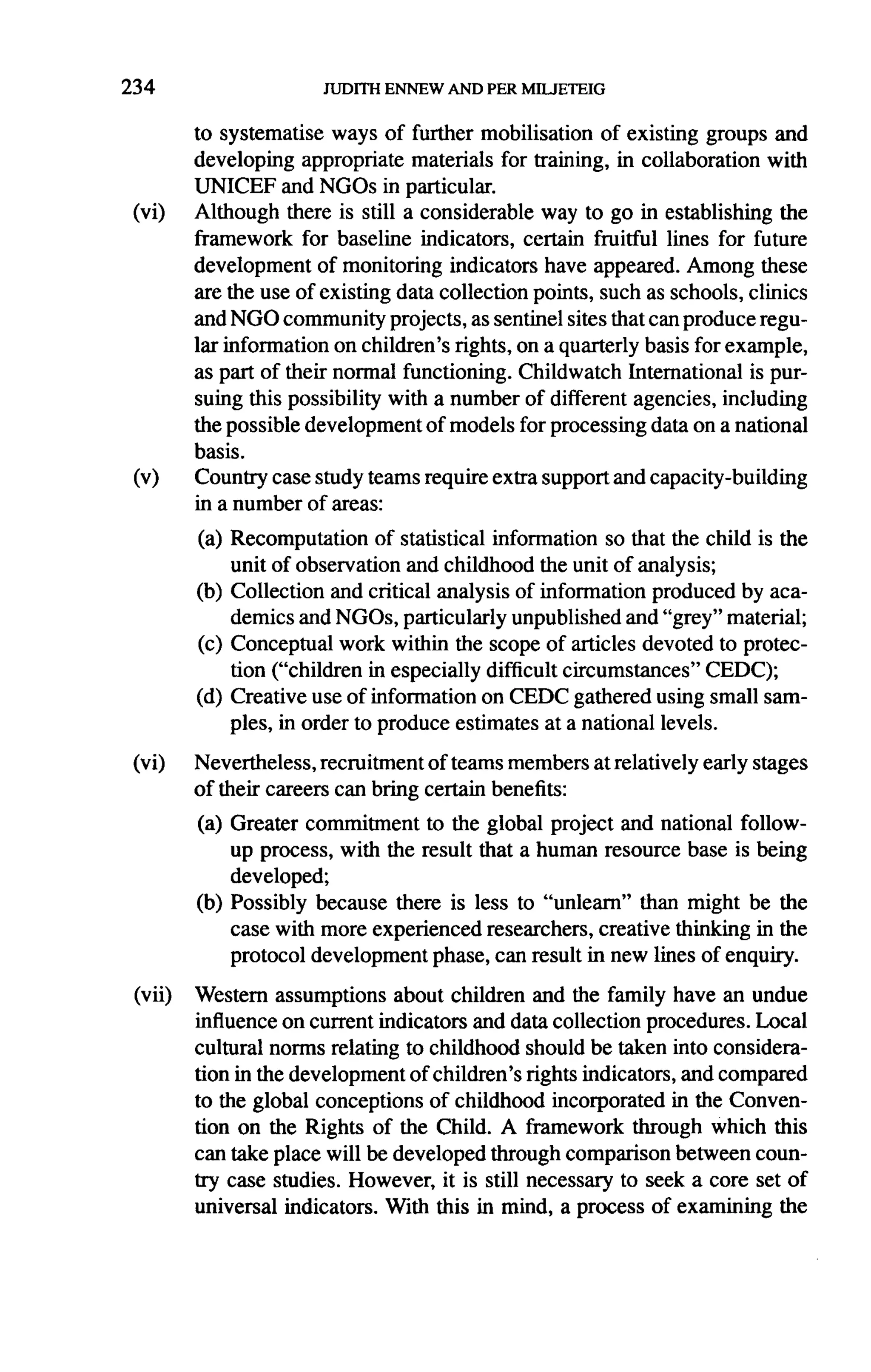 234

         to systematise ways of further mobilisation     of existing groups and
         developing appropriate materials for training, in collaboration     with
         UNICEF and NGOs in particular.
 (vi)    Although there is still a considerable   way to go in establishing the
         framework for baseline indicators, certain fruitful lines for future
         development     of monitoring indicators have appeared. Among these
         are the use of existing data collection points, such as schools, clinics
         and NGO community projects, as sentinel sites that can produce regu-
         lar information on children's rights, on a quarterly basis for example,
         as part of their normal functioning. Childwatch International is pur-
         suing this possibility with a number of different agencies, including
         the possible development of models for processing data on a national
         basis.
 (v)     Country case study teams require extra support and capacity-building
         in a number of areas:

         (a) Recomputation     of statistical information so that the child is the
             unit of observation and childhood the unit of analysis;
         (b) Collection and critical analysis of information produced by aca-
             demics and NGOs, particularly unpublished and "grey" material;
         (c) Conceptual work within the scope of articles devoted to protec-
             tion ("children in especially difficult circumstances"   CEDC);
         (d) Creative use of information on CEDC gathered using small sam-
             ples, in order to produce estimates at a national levels.

 (vi)    Nevertheless, recruitment of teams members at relatively     early stages
         of their careers can bring certain benefits:

         (a) Greater commitment    to the global project and national follow-
             up process, with the result that a human resource base is being
             developed;
         (b) Possibly because there is less to "unlearn" than might be the
             case with more experienced researchers, creative thinking in the
             protocol development phase, can result in new lines of enquiry.

 (vii)   Western assumptions about children and the family have an undue
         influence on current indicators and data collection procedures. Local
         cultural norms relating to childhood should be taken into considera-
         tion in the development of children's rights indicators, and compared
         to the global conceptions of childhood incorporated in the Conven-
         tion on the Rights of the Child. A framework through which this
         can take place will be developed through comparison between coun-
         try case studies. However, it is still necessary to seek a core set of
         universal indicators. With this in mind, a process of examining the
 