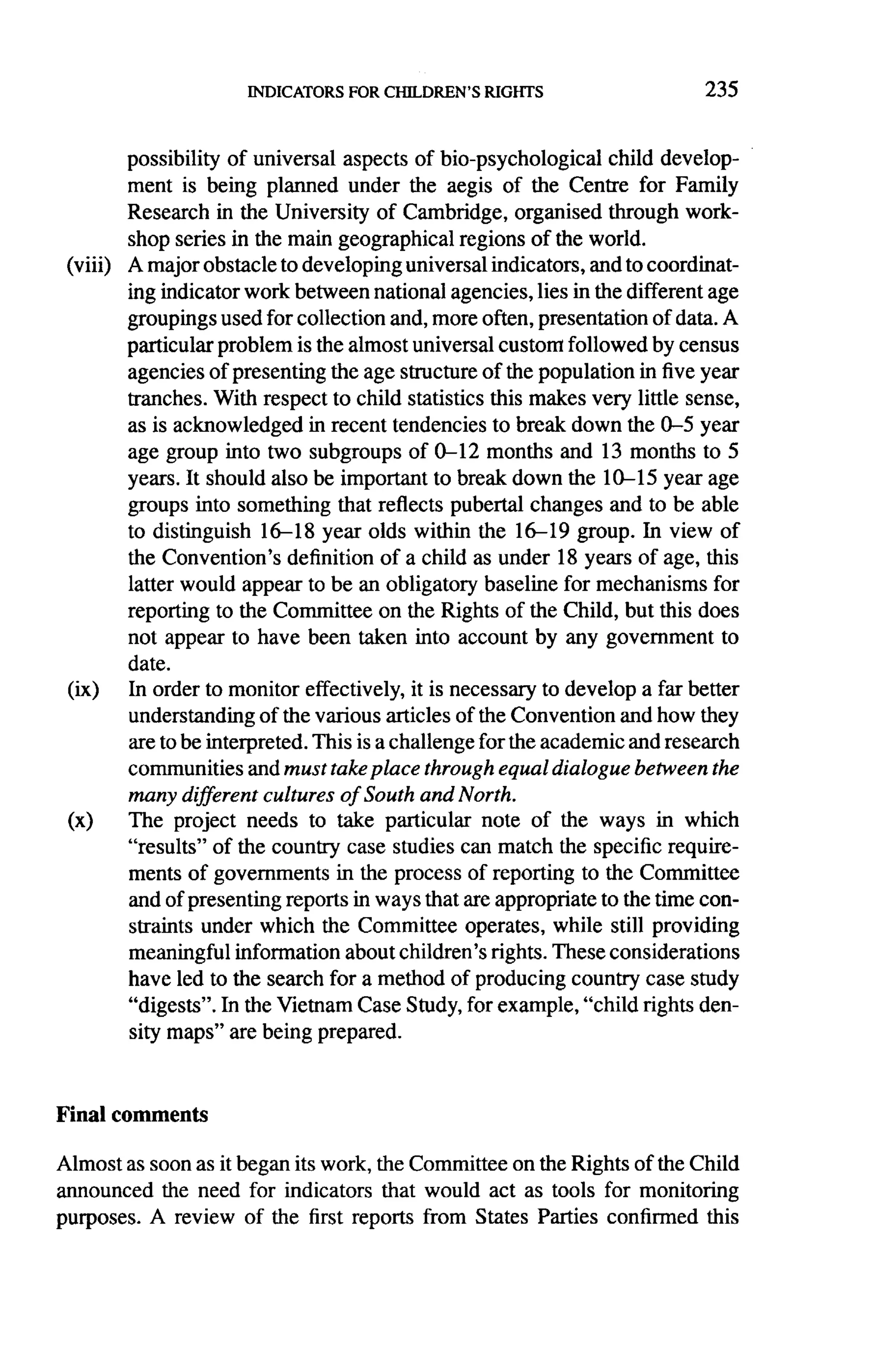 235



          possibility of universal aspects of bio-psychological      child develop-
          ment is being planned under the aegis of the Centre for Family
          Research in the University of Cambridge, organised through work-
          shop series in the main geographical regions of the world.
 (viii)   A major obstacle to developing universal indicators, and to coordinat-
          ing indicator work between national agencies, lies in the different age
          groupings used for collection and, more often, presentation of data. A
          particular problem is the almost universal custom followed by census
          agencies of presenting the age structure of the population in five year
          tranches. With respect to child statistics this makes very little sense,
          as is acknowledged      in recent tendencies to break down the 0-5 year
          age group into two subgroups of 0-12 months and 13 months to 5
          years. It should also be important to break down the 1 0-- 1 5year age
          groups into something that reflects pubertal changes and to be able
          to distinguish 16-18 year olds within the 16-19 group. In view of
          the Convention's     definition of a child as under 18 years of age, this
          latter would appear to be an obligatory baseline for mechanisms for
          reporting to the Committee on the Rights of the Child, but this does
          not appear to have been taken into account by any government to
          date.
 (ix)     In order to monitor effectively, it is necessary to develop a far better
          understanding of the various articles of the Convention and how they
          are to be interpreted. This is a challenge for the academic and research
          communities and must take place through equal dialogue between the
          many different cultures of South and North.
 (x)      The project needs to take particular note of the ways in which
          "results" of the country case studies can match the specific require-
          ments of governments        in the process of reporting to the Committee
          and of presenting reports in ways that are appropriate to the time con-
          straints under which the Committee operates, while still providing
          meaningful information about children's rights. These considerations
          have led to the search for a method of producing country case study
          "digests". In the Vietnam Case Study, for example, "child rights den-
          sity maps" are being prepared.



Final comments

Almost as soon as it began its work, the Committee on the Rights of the Child
announced the need for indicators that would act as tools for monitoring
purposes. A review of the first reports from States Parties confirmed this
 