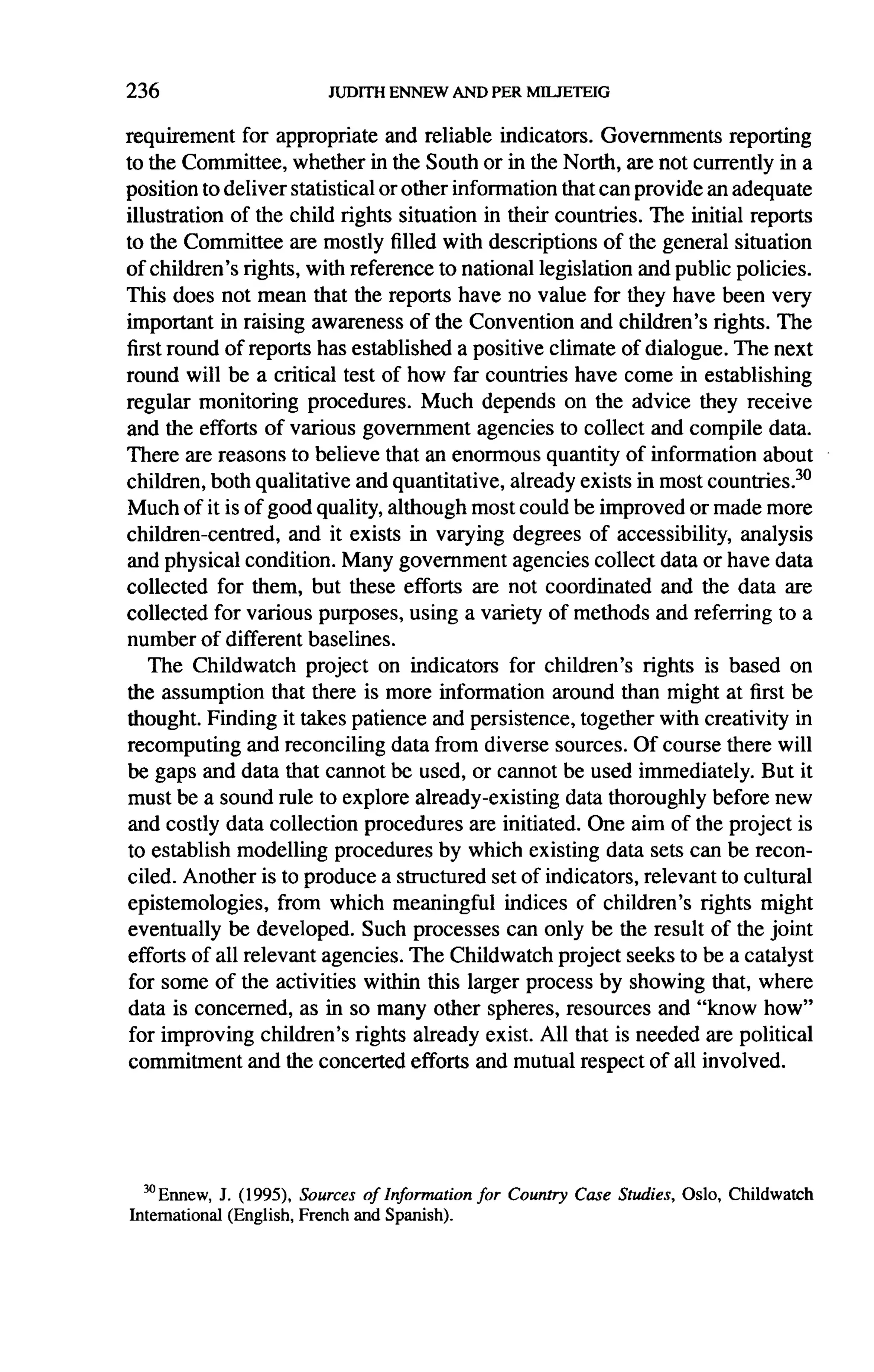236

requirement    for appropriate and reliable indicators. Governments      reporting
to the Committee, whether in the South or in the North, are not currently in a
position to deliver statistical or other information that can provide an adequate
illustration of the child rights situation in their countries. The initial reports
to the Committee are mostly filled with descriptions of the general situation
of children's rights, with reference to national legislation and public policies.
This does not mean that the reports have no value for they have been very
important in raising awareness of the Convention and children's rights. The
first round of reports has established a positive climate of dialogue. The next
round will be a critical test of how far countries have come in establishing
regular monitoring procedures. Much depends on the advice they receive
and the efforts of various government agencies to collect and compile data.
There are reasons to believe that an enormous quantity of information about
children, both qualitative and quantitative, already exists in most countries. 30
Much of it is of good quality, although most could be improved or made more
children-centred,     and it exists in varying degrees of accessibility, analysis
and physical condition. Many government agencies collect data or have data
collected for them, but these efforts are not coordinated        and the data are
collected for various purposes, using a variety of methods and referring to a
number of different baselines.
    The Childwatch      project on indicators for children's rights is based on
the assumption that there is more information around than might at first be
thought. Finding it takes patience and persistence, together with creativity in
recomputing and reconciling data from diverse sources. Of course there will
be gaps and data that cannot be used, or cannot be used immediately. But it
must be a sound rule to explore already-existing      data thoroughly before new
and costly data collection procedures are initiated. One aim of the project is
to establish modelling procedures by which existing data sets can be recon-
ciled. Another is to produce a structured set of indicators, relevant to cultural
epistemologies,     from which meaningful indices of children's rights might
eventually be developed. Such processes can only be the result of the joint
efforts of all relevant agencies. The Childwatch project seeks to be a catalyst
for some of the activities within this larger process by showing that, where
data is concerned, as in so many other spheres, resources and "know how"
 for improving children's rights already exist. All that is needed are political
commitment and the concerted efforts and mutual respect of all involved.




  30 Ennew,J. (1995), Sources of Information for Country Case Studies, Oslo, Childwatch
International (English, French and Spanish).
 