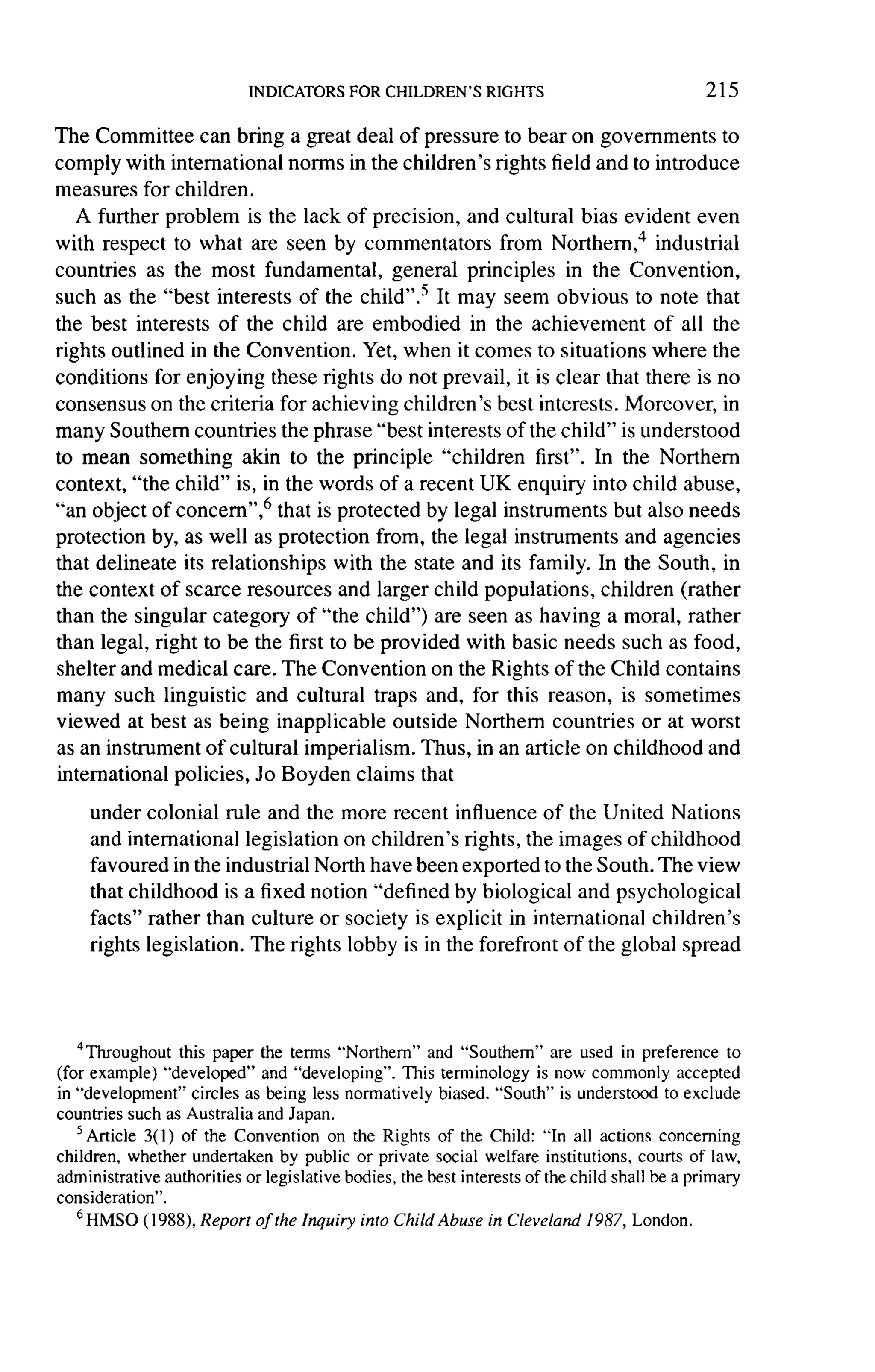 215

The Committee can bring a great deal of pressure to bear on governments to
comply with international norms in the children's rights field and to introduce
measures for children.
   A further problem is the lack of precision, and cultural bias evident even
with respect to what are seen by commentators         from Northern,4 industrial
countries as the most fundamental,        general principles in the Convention,
such as the "best interests of the child".5 It may seem obvious to note that
the best interests of the child are embodied in the achievement          of all the
rights  outlined in the Convention. Yet, when it comes to situations where the
conditions for enjoying these rights do not prevail, it is clear that there is no
consensus on the criteria for achieving children's best interests. Moreover, in
many Southern countries the phrase "best interests of the child" is understood
to mean something akin to the principle "children first". In the Northern
context, "the child" is, in the words of a recent UK enquiry into child abuse,
"an object of concern",6 that is protected by legal instruments but also needs
protection by, as well as protection from, the legal instruments and agencies
that delineate its relationships   with the state and its family. In the South, in
the context of scarce resources and larger child populations, children (rather
than the singular category of "the child") are seen as having a moral, rather
than legal, right to be the first to be provided with basic needs such as food,
shelter and medical care. The Convention on the Rights of the Child contains
many such linguistic and cultural traps and, for this reason, is sometimes
viewed at best as being inapplicable outside Northern countries or at worst
as an instrument of cultural imperialism. Thus, in an article on childhood and
international policies, Jo Boyden claims that

    under colonial rule and the more recent influence of the United Nations
    and international legislation on children's rights, the images of childhood
    favoured in the industrial North have been exported to the South. The view
    that childhood is a fixed notion "defined by biological and psychological
    facts" rather than culture or society is explicit in international children's
    rights legislation. The rights lobby is in the forefront of the global spread




   4Throughout this paper the terms "Northern" and "Southern" are used in preference to
(for example) "developed" and "developing". This terminology is now commonly accepted
in "development" circles as being less normatively biased. "South" is understood to exclude
countries such as Australia and Japan.
   5 Article 3( 1 )of the Convention on the Rights of the Child: "In all actions concerning
children, whether undertaken by public or private social welfare institutions, courts of law,
administrative authorities or legislative bodies, the best interests of the child shall be a primary
consideration".
   6 HMSO(1988), Report of the Inquiry into Child Abuse in Cleveland 1987, London.
 