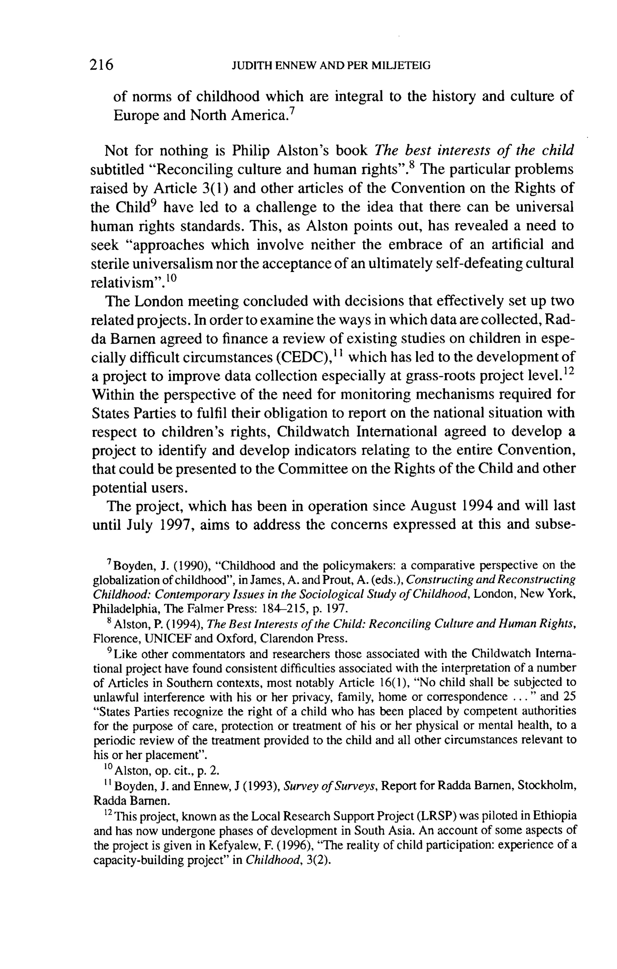 216

      of norms of childhood which are integral             to the history     and culture    of
      Europe and North America. 7

   Not for nothing is Philip Alston's book The best interests of the child
subtitled "Reconciling     culture and human rights".8 The particular problems
raised by Article 3( 1 ) and other articles of the Convention on the Rights of
the Child9 have led to a challenge to the idea that there can be universal
human rights standards. This, as Alston points out, has revealed a need to
seek "approaches      which involve neither the embrace of an artificial and
sterile universalism nor the acceptance of an ultimately self-defeating cultural
relativism".lo
   The London meeting concluded with decisions that effectively set up two
related projects. In order to examine the ways in which data are collected, Rad-
da Bamen agreed to finance a review of existing studies on children in espe-
cially difficult circumstances    (CEDC),11 which has led to the development of
a project to improve data collection especially at grass-roots project level. 12
Within the perspective of the need for monitoring mechanisms required for
States Parties to fulfil their obligation to report on the national situation with
respect to children's rights, Childwatch International       agreed to develop a
project   to identify and develop indicators relating to the entire Convention,
that could be presented to the Committee on the Rights of the Child and other
potential users.
    The project, which has been in operation since August 1994 and will last
until July 1997, aims to address the concerns expressed at this and subse-


    ? Boyden, J. (1990), "Childhood and the policymakers: a comparative perspective on the
globalization of childhood", in James, A. and Prout, A. (eds.), Constructing and Reconstructing
Childhood: Contemporary Issues in the Sociological Study of Childhood, London, New York,
Philadelphia, The Falmer Press: 184-215, p. 197.
    8
      Alston, P. (1994), The Best Interests of the Child: Reconciling Culture and Human Rights,
Florence, UNICEF and Oxford, Clarendon Press.
    9Like other commentators and researchers those associated with the Childwatch Interna-
tional project have found consistent difficulties associated with the interpretation of a number
of Articles in Southern contexts, most notably Article 16( 1 ),   "No child shall be subjected to
unlawful interference with his or her privacy, family, home or correspondence ... " and 25
"States Parties recognize the right of a child who has been placed by competent authorities
for the purpose of care, protection or treatment of his or her physical or mental health, to a
periodic review of the treatment provided to the child and all other circumstances relevant to
his or her placement".
   '°Alston, op. cit., p. 2.
   ''
      Boyden, J. and Ennew, J (1993), Survey of Surveys, Report for Radda Barnen, Stockholm,
Radda Bamen.
   '2 Thisproject, known as the Local Research Support Project (LRSP) was piloted in Ethiopia
and has now undergone phases of development in South Asia. An account of some aspects of
the project is given in Kefyalew, F. (1996), "The reality of child participation: experience of a
capacity-building project" in Childhood, 3(2).
 
