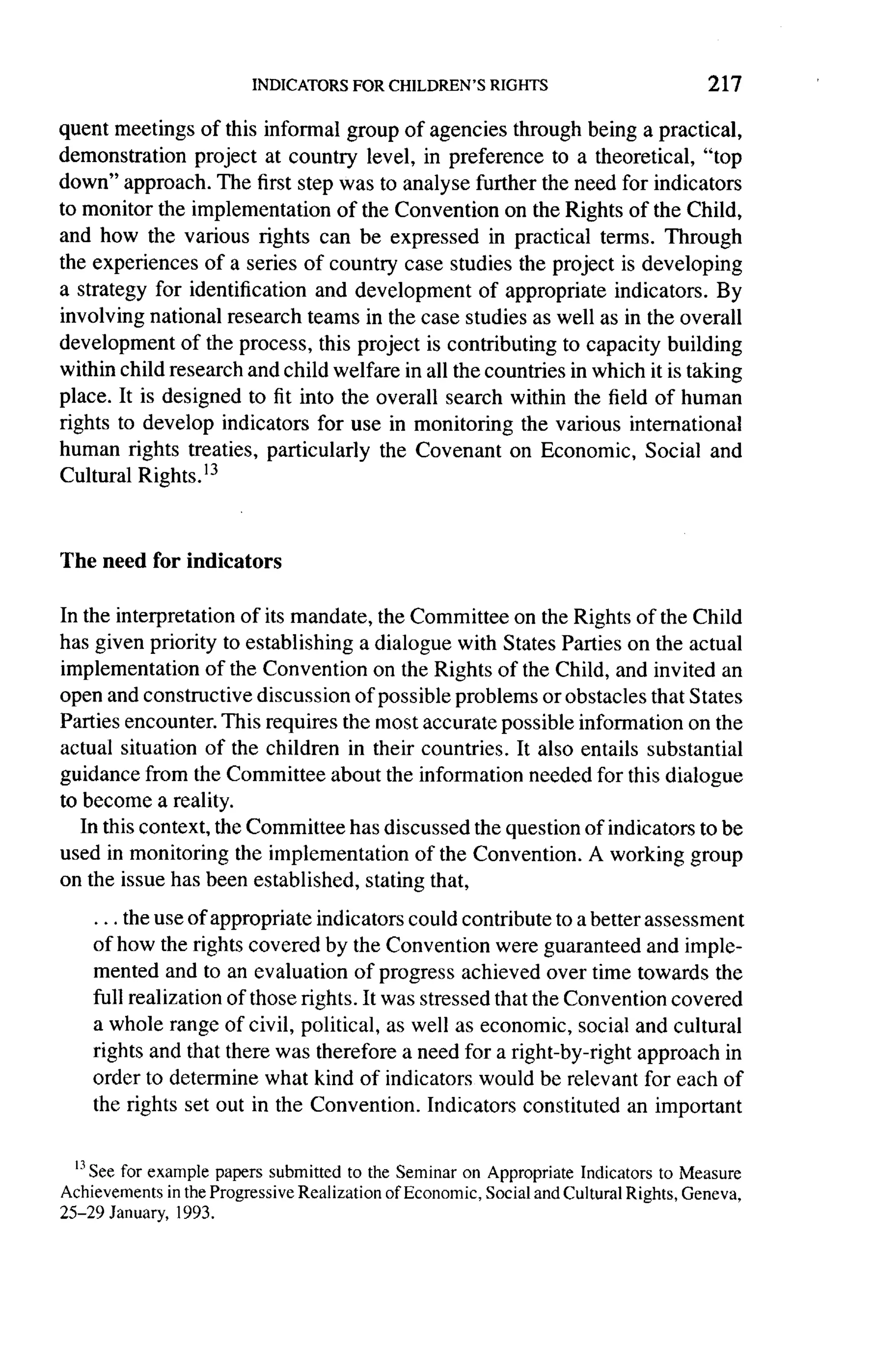 217

quent meetings of this informal group of agencies through being a practical,
demonstration     project at country level, in preference to a theoretical, "top
down" approach. The first step was to analyse further the need for indicators
to monitor the implementation      of the Convention on the Rights of the Child,
and how the various rights can be expressed in practical terms. Through
the experiences of a series of country case studies the project is developing
a strategy for identification and development       of appropriate indicators. By
involving   national research teams in the case studies as well as in the overall
development of the process, this project is contributing to capacity building
within child research and child welfare in all the countries in which it is taking
place. It is designed to fit into the overall search within the field of human
rights to develop indicators for use in monitoring the various international
human rights treaties, particularly     the Covenant on Economic, Social and
Cultural Rights.l3



The need for indicators

In the interpretation of its mandate, the Committee on the Rights of the Child
has given priority to establishing a dialogue with States Parties on the actual
implementation      of the Convention on the Rights of the Child, and invited an
open   and constructive discussion of possible problems or obstacles that States
Parties encounter. This requires the most accurate possible information on the
actual situation of the children in their countries. It also entails substantial
guidance from the Committee about the information needed for this dialogue
to become a reality.
   In this context, the Committee has discussed the question of indicators to be
used in monitoring the implementation      of the Convention. A working group
on the issue has been established, stating that,

    ... the use of appropriate indicators could contribute to a better assessment
    of how the rights covered by the Convention were guaranteed and imple-
    mented and to an evaluation of progress achieved over time towards the
    full realization of those rights. It was stressed that the Convention covered
    a whole range of civil, political, as well as economic, social and cultural
    rights and that there was therefore a need for a right-by-right approach in
    order to determine what kind of indicators would be relevant for each of
    the rights set out in the Convention. Indicators constituted an important


  13 See example papers submitted to the Seminar on Appropriate Indicators to Measure
        for
Achievements in the Progressive Realization of Economic, Social and Cultural Rights, Geneva,
25-29 January, 1993.
 