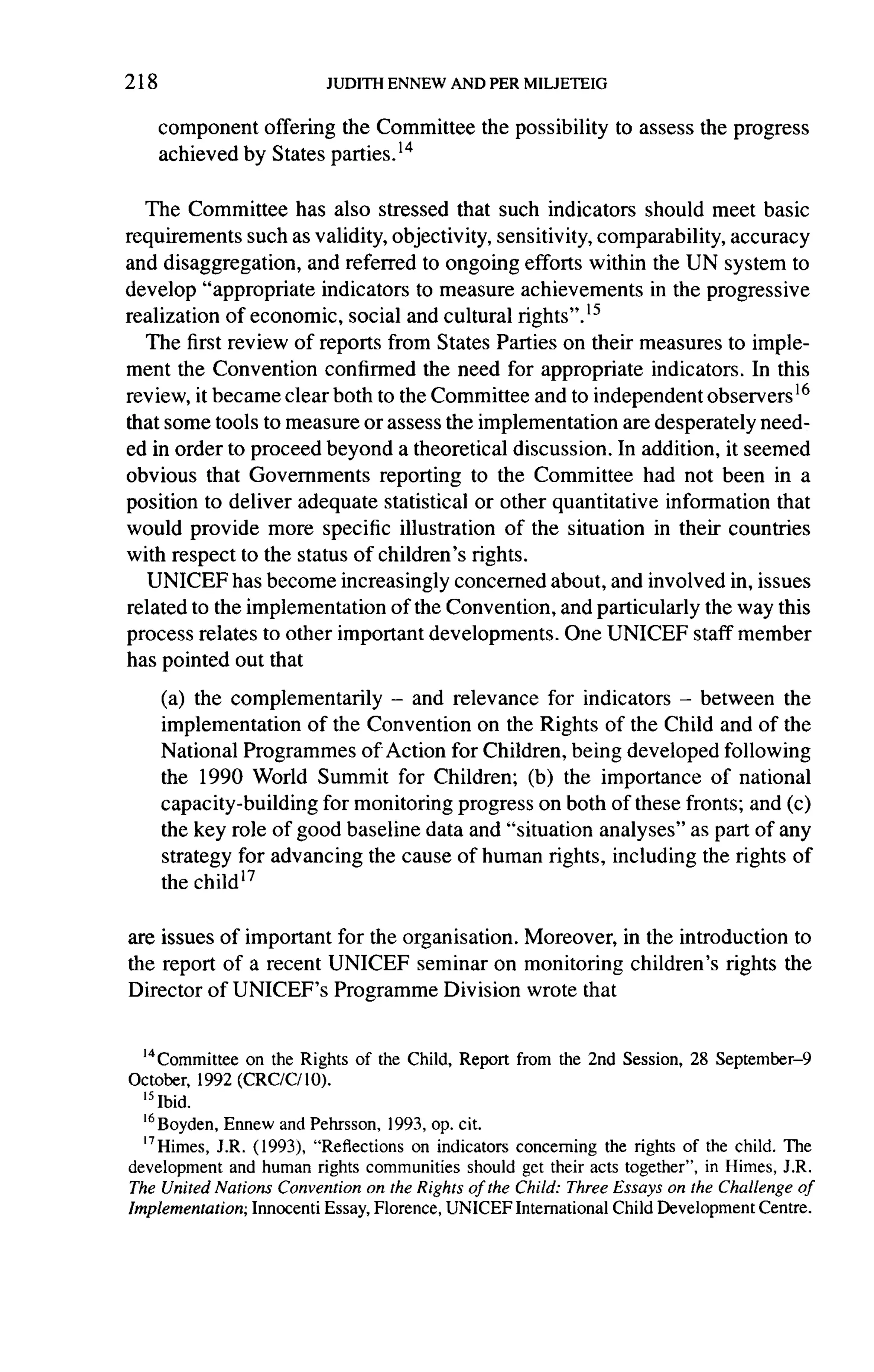 218

      component offering the Committee        the possibility   to assess the progress
      achieved by States parties. 14


   The Committee has also stressed that such indicators should meet basic
requirements such as validity, objectivity, sensitivity, comparability, accuracy
and disaggregation,   and referred to ongoing efforts within the UN system to
develop "appropriate    indicators to measure achievements      in the progressive
realization of economic, social and cultural rights".ls
   The first review of reports from States Parties on their measures to imple-
ment the Convention confirmed the need for appropriate indicators. In this
review, it became clear both to the Committee and to independent observers 16
that some tools to measure or assess the implementation     are desperately need-
ed in order to proceed beyond a theoretical discussion. In addition, it seemed
obvious that Governments        reporting to the Committee had not been in a
position to deliver adequate statistical or other quantitative information that
would provide more specific illustration of the situation in their countries
with respect to the status of children's rights.
   UNICEF has become increasingly concerned about, and involved in, issues
related to the implementation     of the Convention, and particularly the way this
process relates to other important developments.      One UNICEF staff member
has pointed out that

      (a) the complementarily -      and relevance for indicators -  between the
      implementation    of the Convention on the Rights of the Child and of the
      National Programmes of Action for Children, being developed following
      the 1990 World Summit for Children; (b) the importance of national
      capacity-building   for monitoring progress on both of these fronts; and (c)
      the key role of good baseline data and "situation analyses" as part of any
      strategy for advancing the cause of human rights, including the rights of
      the child


are issues of important for the organisation. Moreover, in the introduction to
the report of a recent UNICEF seminar on monitoring children's rights the
Director of UNICEF's Programme Division wrote that


  14 Committeeon the Rights of the Child, Report from the 2nd Session, 28 September-9
October, 1992 (CRC/C/ 10).
  15 bid.
  '6Boyden, Ennew and Pehrsson, 1993, op. cit.
  17 Himes,J.R. (1993), "Reflections on indicators concerning the rights of the child. The
development and human rights communities should get their acts together", in Himes, J.R.
The United Nations Convention on the Rights of the Child: Three Essays on the Challenge of
Implementation; Innocenti Essay, Florence, UNICEF International Child Development Centre.
 