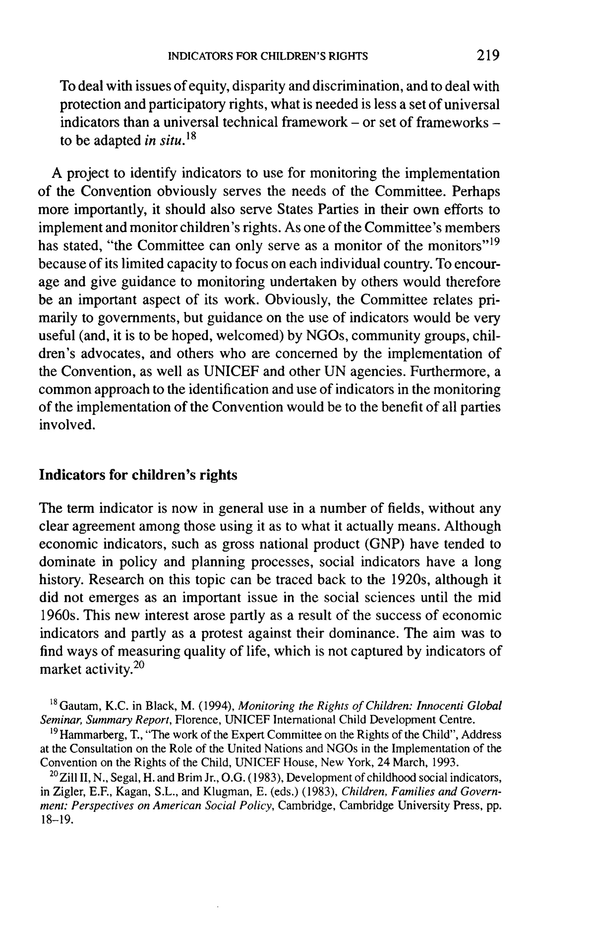 219

    To deal with issues of equity, disparity and discrimination,   and to deal with
    protection  and participatory rights, what is needed is less a set of universal
    indicators than a universal technical framework -      or set of frameworks -
    to be adapted in situ.1  g


   A project to identify indicators to use for monitoring the implementation
of the Convention obviously serves the needs of the Committee.          Perhaps
more importantly, it should also serve States Parties in their own efforts to
implement and monitor children's rights. As one of the Committee's members
has stated, "the Committee can only serve as a monitor of the monitors"19
because of its limited capacity to focus on each individual country. To encour-
age and give guidance to monitoring undertaken by others would therefore
be an important aspect of its work. Obviously, the Committee relates pri-
marily to governments, but guidance on the use of indicators would be very
useful (and, it is to be hoped, welcomed) by NGOs, community groups, chil-
dren's advocates, and others who are concerned by the implementation            of
the Convention, as well as UNICEF and other UN agencies. Furthermore,             a
common approach to the identification and use of indicators in the monitoring
of the implementation    of the Convention would be to the benefit of all parties
involved.



Indicators    for children's     rights

The term indicator is now in general use in a number of fields, without any
clear agreement among those using it as to what it actually means. Although
economic indicators, such as gross national product (GNP) have tended to
dominate in policy and planning processes, social indicators have a long
history. Research on this topic can be traced back to the 1920s, although it
did not emerges as an important issue in the social sciences until the mid
1960s. This new interest arose partly as a result of the success of economic
indicators and partly as a protest against their dominance. The aim was to
find ways of measuring quality of life, which is not captured by indicators of
market activity. 20

  ?8 Gautam,K.C. in Black, M. (1994), Monitoring the Rights of Children: Innocenti Global
Seminar, Summary Report, Florence, UNICEF International Child Development Centre.
  '9
     Hammarberg, T., "The work of the Expert Committee on the Rights of the Child", Address
at the Consultation on the Role of the United Nations and NGOs in the Implementation of the
Convention on the Rights of the Child, UNICEF House, New York, 24 March, 1993.
  2° ZillII, N., Segal, H. and Brim Jr., O.G. (1983), Development of childhood social indicators,
in Zigler, E.F., Kagan, S.L., and Klugman, E. (eds.) (1983), Children, Families and Govern-
ment :Perspectives on American Social Policy, Cambridge, Cambridge University Press, pp.
18-19.
 