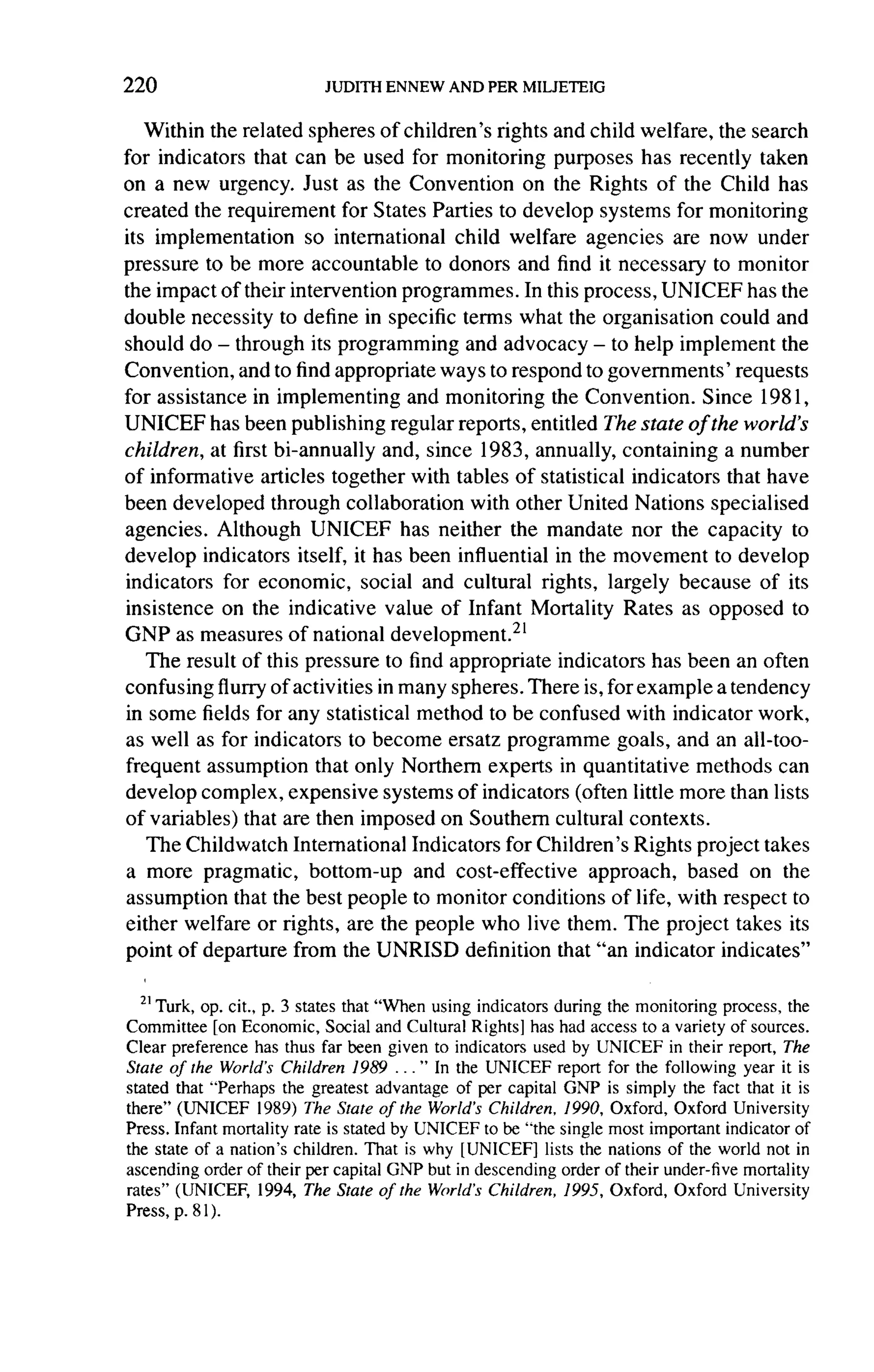 220

   Within the related spheres of children's rights and child welfare, the search
for indicators that can be used for monitoring purposes has recently taken
on a new urgency. Just as the Convention on the Rights of the Child has
created the requirement for States Parties to develop systems for monitoring
its implementation     so international  child welfare agencies are now under
pressure to be more accountable to donors and find it necessary to monitor
the impact of their intervention programmes. In this process, UNICEF has the
double necessity to define in specific terms what the organisation could and
should do - through its programming and advocacy - to help implement the
Convention, and to find appropriate ways to respond to governments'      requests
for assistance in implementing      and monitoring the Convention. Since 1981,
UNICEF has been publishing regular reports, entitled The state of the world's
children, at first bi-annually and, since 1983, annually, containing a number
of informative articles together with tables of statistical indicators that have
been developed through collaboration with other United Nations specialised
agencies. Although UNICEF has neither the mandate nor the capacity to
develop indicators itself, it has been influential in the movement to develop
indicators for economic, social and cultural rights, largely because of its
insistence on the indicative value of Infant Mortality Rates as opposed to
GNP as measures of national development. 21
   The result of this pressure to find appropriate indicators has been an often
confusing flurry of activities in many spheres. There is, for example a tendency
in some fields for any statistical method to be confused with indicator work,
as well as for indicators to become ersatz programme goals, and an all-too-
frequent assumption that only Northern experts in quantitative methods can
develop complex, expensive systems of indicators (often little more than lists
of variables) that are then imposed on Southern cultural contexts.
   The Childwatch International Indicators for Children's Rights project takes
a more pragmatic, bottom-up          and cost-effective approach, based on the
assumption    that the best people to monitor conditions of life, with respect to
either welfare or rights, are the people who live them. The project takes its
point of departure from the UNRISD definition that "an indicator indicates"

    Turk, op. cit., p. 3 states that "When using indicators during the monitoring process, the
Committee [on Economic, Social and Cultural Rights] has had access to a variety of sources.
Clear preference has thus far been given to indicators used by UNICEF in their report, The
State of the World's Children 1989 ... " In the UNICEF report for the following year it is
stated that "Perhaps the greatest advantage of per capital GNP is simply the fact that it is
there" (UNICEF 1989) The State of the World's Children, 1990, Oxford, Oxford University
Press. Infant mortality rate is stated by UNICEF to be "the single most important indicator of
the state of a nation's children. That is why [UNICEF] lists the nations of the world not in
ascending order of their per capital GNP but in descending order of their under-five mortality
rates" (UNICEF, 1994, The State of the World's Children, 1995, Oxford, Oxford University
Press, p. 81 ).
 