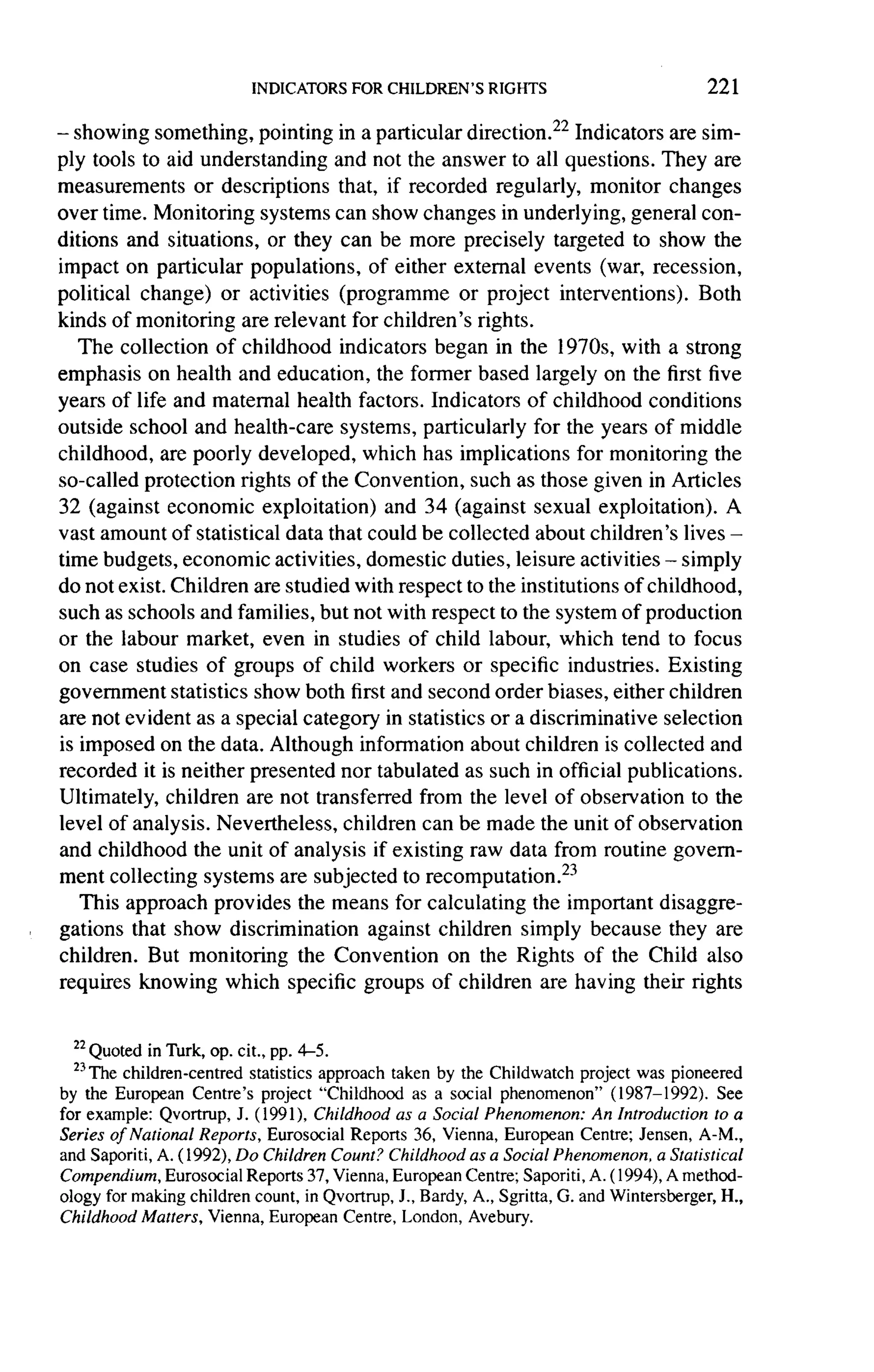 221

-
  showing something, pointing in a particular direction.22 Indicators are sim-
ply tools to aid understanding    and not the answer to all questions. They are
measurements     or descriptions   that, if recorded regularly, monitor changes
over time. Monitoring systems can show changes in underlying, general con-
ditions and situations, or they can be more precisely targeted to show the
impact on particular populations,       of either external events (war, recession,
political change)   or activities (programme       or project interventions).     Both
kinds of monitoring are relevant for children's rights.
   The collection of childhood indicators began in the 1970s, with a strong
emphasis on health and education, the former based largely on the first five
years of life and maternal health factors. Indicators of childhood conditions
outside school and health-care systems, particularly for the years of middle
childhood, are poorly developed, which has implications for monitoring the
so-called protection rights of the Convention, such as those given in Articles
32 (against economic exploitation)        and 34 (against sexual exploitation).       A
vast amount of statistical data that could be collected about children's lives -
time budgets, economic activities, domestic duties, leisure activities - simply
do not exist. Children are studied with respect to the institutions of childhood,
such as schools and families, but not with respect to the system of production
or the labour market, even in studies of child labour, which tend to focus
on case studies of groups of child workers or specific industries. Existing
government statistics show both first and second order biases, either children
are not evident as a special category in statistics or a discriminative      selection
is imposed on the data. Although information about children is collected and
recorded it is neither presented nor tabulated as such in official publications.
Ultimately, children are not transferred from the level of observation to the
level of analysis. Nevertheless, children can be made the unit of observation
and childhood the unit of analysis if existing raw data from routine govern-
ment collecting systems are subjected to recomputation.23
   This approach provides the means for calculating the important disaggre-
gations that show discrimination       against children simply because they are
children. But monitoring the Convention           on the Rights of the Child also
requires knowing     which specific groups of children are having their rights


  22
    Quoted in Turk, op. cit., pp. 4-5.
  23The children-centred statistics
                                     approach taken by the Childwatch project was pioneered
by the European Centre's project "Childhood as a social phenomenon" (1987-1992). See
for example: Qvortrup, J. (1991), Childhood as a Social Phenomenon: An Introduction to a
Series of National Reports, Eurosocial Reports 36, Vienna, European Centre; Jensen, A-M.,
and Saporiti, A. (1992), Do Children Count? Childhood as a Social Phenomenon, a Statistical
Compendium,Eurosocial Reports 37, Vienna, European Centre; Saporiti, A. ( 1994),A method-
ology for making children count, in Qvortrup, J., Bardy, A., Sgritta, G. and Wintersberger, H.,
Childhood Matters, Vienna, European Centre, London, Avebury.
 