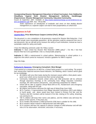 Incorporating Disaster Management Education in School Curriculum, from Siddhartha
Choudhury, Gujarat State Disaster Management Authority, Gandhinagar
(Experiences). Disaster Management Community, Education Community,
Issued 26 September 2007. Available at http://www.solutionexchange-un.net.in/drm/cr/cr-se-
drm-ed-08080701.pdf (PDF, Size: 194.62 KB)
        Seeks experiences on introduction of textbooks and views on how dealing disaster
        management as a separate subject can lead to more preparedness at school level.


Responses in Full
Jayanta Bora, Price Waterhouse Coopers Limited (PwC), Bhopal

The document is a nice compilation of all parameters required for Disaster Risk Reduction. I feel
we must include some measurable parameters. All the questions could be answered from one or
two documents. But we still will not be measure the safety of such institutions, instead we must a
sustainable model for safety and health.

I have the following comments under the ‘Policy’ section:
Indicator 1: Does school has Disaster Risk Reduction (DRR) policy? – For this I feel that
Disaster Risk has to be quantifieda s risk is a measureable property.

Indicator 2: DRR is mainstreamed in school policies- Mainstreaming in school policies is a
subjective item which cannot be measured. Instead a guideline for DRR is required.

Hope this helps.


Puthumai A. Nazarene, Emergency Consultant, West Bengal
I had worked on a proposal for an NGO for a School Safety project in a rural setting. The project
had, among other expected outcome based indicators, the following, which I believe will be good
for our knowledge:
    • All children will carry their books during the monsoon season within a thick plastic water-
         proof cover which can be inserted into their normal school bag.
    • Community mobilization towards school safety and child protection will be achieved
         through awareness meetings at the community level, Village Education Committee
         meetings, IPC with teachers and parents, and swimming competition for children.
    • School will be able to organize annual Mock-Drill on fire, thunderstorm and emergency
         evacuation, along with first-aid
    • All children and teachers will know the right way of doing Drop-Cover-Hold.
    • 80 % Teachers, 3 representatives from Village education Committees (VEC) and children
         in fourth grade and above would have been trained in Primary First Aid, and the
         Teachers and VEC members will be trained in First Aid, relating to Fire safety, drowning,
         cuts and burns etc.
    • 100 % children will know their names and address, and the children also will know the
         phone of their parents, if they have any.
    • 50 % Families will maintain a Child Survival Kit (CSK) that is suitable for the child.
    • 80 % teachers will be trained in child protection and child rights.
    • 50 % teachers will have the capacity to observe changes in child behaviour and will take
         note of it for observation, interaction, and action, if necessary.
 