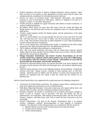 •   Student Volunteers will know to observe bullying behaviours among students, report
       them correctly to the teachers so that appropriate corrective action may be taken, and
       standard protocols established for informing the parents informed.
   •   Parents are aware of restrained action, child behaviour observation, and reporting
       protocols in case of information on child abuse, violence or bullying on the part of a
       student or teacher, or any other third person.
   •   A child counselor is available for regular interaction with children of violent tendencies or
       extreme oscillating behaviors.
   •   All children whose homes are more than 500 meters from the school will follow the
       Buddy System, and will travel with at least one companion—peer or a known authorized
       adult person.
   •   Teachers would regularly monitor the Buddy system, and the genuineness of the adult
       companion, if any.
   •   100 % of school children can correctly identify the left side of the road from the right
       side, and they know the correct side to follow, and the precautionary observation to
       cross a road. They will also strictly take an adult companion to cross roads and pathways
       in times of flood and other emergencies.
   •   100 % of the schools have safe drinking water facility. A resolution to this effect would
       be passed at the Ward and panchayat level, and followed up by the VEC.
   •   100 % children will follow hand-washing on a habitual basis.
   •   VECs, PRIs and school authorities will ensure that all schools have separate sanitary
       facility (toilets) for boys and girls, that the children have access to them, and the children
       will know the correct way of using them.
   •   Village Education Committees and Parent Teacher Associations of all the
       schools would have adopted school safety policies (we may call it DRR policy)
       in convergence with the teachers of the schools. Information on such will be
       shared with the local police and the PRI institutions.
   •   Demands for improved sanitary needs, first aid kits and other such needs relating to child
       protection may be passed at the Ward and Panchayat level, and would be followed up by
       the VEC.
   •   Sufficient safety measures such as the following would be strictly followed : Keeping the
       mid-day meal food always covered, checking of food materials prior to and after
       cooking, debarring entry of children into the kitchen in schools and ensuring that the
       kitchens are separated from the school if both the school and the kitchen are on
       thatched roof.

And the School Safety Policy to be adopted by the school may have the following components:

   •    Assessment of School Climate and Safety- The analysis reviews what is working well and
       what areas might need improvement vis-à-vis Child Protection
   •   Child Abuse Reporting Procedures- How and in what way such reports will be done, and
       who will report to whom, and how criminal proceedings may be initiated.
   •   Intruder/ Lockdown- An intruder is considered to be a person(s) who poses a danger or
       threat to staff or students, real or perceived. The plan will include the role of
       administrators, first responders, SOP relating to informing the police, the role of the staff,
       teachers, students, and food service staff; and of course the role of parents in such an
       eventuality.
   •   Disaster Preparedness- The goal of the Disaster Preparedness plan is to prepare
       teachers, employees, students, parents/guardians to react properly in emergency
       situations. The objectives of this emergency plan are to provide for effective action to:
           o Minimize injuries and loss of life among students and school personnel.
           o Provide care for disaster victims
           o Protect school property.
 