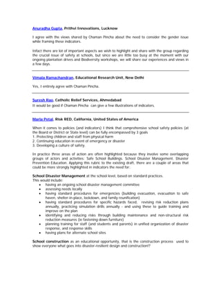 Anuradha Gupta, Prithvi Innovations, Lucknow

I agree with the views shared by Chaman Pincha about the need to consider the gender issue
while framing these indicators.

Infact there are lot of important aspects we wish to highlight and share with the group regarding
the crucial issue of safety at schools, but since we are little too busy at the moment with our
ongoing plantation drives and Biodiversity workshops, we will share our experiences and views in
a few days.


Vimala Ramachandran, Educational Research Unit, New Delhi

Yes, I entirely agree with Chaman Pincha.


Suresh Rao, Catholic Relief Services, Ahmedabad
It would be good if Chaman Pincha can give a few illustrations of indicators.


Marla Petal, Risk RED, California, United States of America

When it comes to policies (and indicators) I think that comprehensive school safety policies (at
the Board or District or State level) can be fully encompassed by 3 goals
1. Protecting children and staff from physical harm
2. Continuing education in event of emergency or disaster
3. Developing a culture of safety.

In practice three areas of action are often highlighted because they involve some overlapping
groups of actors and activities: Safe School Buildings. School Disaster Management. Disaster
Prevention Education. Applying this rubric to the existing draft, there are a couple of areas that
could be more strongly highlighted in indicators the need for:

School Disaster Management at the school level, based on standard practices.
This would include:
    • having an ongoing school disaster management committee
    • assessing needs locally
    • having standard procedures for emergencies (building evacuation, evacuation to safe
       haven, shelter-in-place, lockdown, and family reunification)
    • having standard procedures for specific hazards faced, revising risk reduction plans
       annually, practicing simulation drills annually - and using these to guide training and
       improve on the plan
    • identifying and reducing risks through building maintenance and non-structural risk
       reduction measures (ie fastening down furniture)
    • planning training for staff (and students and parents) in unified organization of disaster
       response, and response skills
    • having plans for alternate school sites

School construction as an educational opportunity, that is the construction process used to
show everyone what goes into disaster-resilient design and construction!?
 