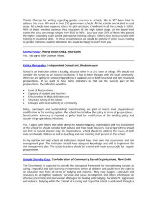 Thanks Chaman for writing regarding gender concerns in schools. We in SST have tried to
address this issue. We work in over 250 government schools. All the schools are located in rural
areas. All schools have separate toilets for girls and boys. Enrollment in all the schools is 100%.
98% of those enrolled continue their education till the high school stage. At the board level
exams the pass percentage ranges from 85% to 96%. Last year over 35% of those who passed
the higher secondary exam joined professional training colleges. Others have been provided with
training in vocational skills. In these circumstances we would be grateful if some issues relating
to gender concerns could be identified. We would be happy to learn from you.


Seema Pawar, World Vision India, New Delhi
Yes, I do agree with Chaman Pincha.


Kalika Mohapatra, Independent Consultant, Bhubaneswar

School is an institution within a locality, situated either in a city, town or village. We should not
consider the school as an isolated institution; it has to have linkages with the local community.
When we are going for school preparedness it supposes to be both structural and non-structural
preparedness. If we want to have some indicators to find out the success part of the
preparedness, the indicators would be:

•   Level of Preparedness
•   Capacity of student and teachers
•   Effectiveness of Mock drill/exercises
•   Structural safety of the school
•   Linkages with local authority or community

Policy, curriculum and sustainability/ mainstreaming are part of macro level preparedness/
modification in the existing system; the school has to follow the policy in terms of preparedness.
Sensitization/ advocacy is required at policy level for modification of the existing policy and
sustain the preparedness initiatives.

Yes, I agree with others that while doing the hazard mapping, vulnerability and risk assessment
of the school we should consider both natural and man made disasters. Our preparedness should
not limit to natural disaster only. In preparedness, school should be address the issues of both
male and female children as well as teaching and non teaching staff present in the school.

In my opinion not only school all institutions should have their own risk assessment and risk
management plan. The institution should have adequate knowledge and skill to implement the
risk management plan. The school teachers should be trained and made accountable for regular
preparedness.


Umesh Chandra Gaur, Confederation of Community Based Organizations, New Delhi

The Government is expected to provide the conceptual framework for strengthening schools as
caring, respectful and safe learning environments where all children and youth have the right to
an education free from all forms of bullying and violence. They may suggest curriculum and
resources to strengthen students' personal and social development and offers information on
effective prevention and intervention strategies for dealing with bullying, harassment, aggression
and violence. Bullying within the context of a caring and respectful school is addressed through a
 