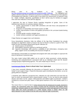 Please         refer      to         my        feedback         in       the        original       file
ftp://ftp.solutionexchange.net.in/public/edu/resource/res080 71005.doc . The highlighted part
(yellow colored) needs more refinement to present it as indicators. I think based on the objective
of developing such indicators, it will be better to pre-define the characteristics of indicators (may
be - simple, verifiable, objectivity, quantifiable) so that it will be easy for members to suggest
more and more indicators in line with the objective.

I appreciate the idea of Chaman Pincha regarding integration of gender. Some of the
indicators/sub-indicators of a primary indicator may be
    • Gender representation in school DRR committees and task forces and preparation of
        School DM Plan
    • Proportion of trained Male and Female teachers on DRR
    • Gender representation of names and graphics presented in the curriculum books/training
        manuals
    • Provision gender sensitive stockpile items
    • Gender sensitive sanitation and hygiene provisions etc

I hope Chaman can suggest more such indicators.

Focus Humanitarian Assistance India (an affiliate of the Aga Khan Foundation) has already
developed an algorithmic model to measure the level of threat to school at a point of time. The
model has been developed taking hazard specific indicators for
   (i) Hazards (source of risk/threat),
  (ii) Vulnerabilities (elements exposed to risk/threat) and the
 (iii) Capacities (knowledge, skills, practices, availability of safe shelter/place, emergency stock
       piling, support service accessibility and structural strength etc.

Sub-indicators (measurable) are developed and assigned with ranks and weights to represent the
level of risk/threat in numerical value.

The same model (school DRR toolkit) can be used for initial assessment, activity planning,
monitoring and evaluation/interim assessment both by an individual school and the disaster
managers/project implementing agencies. The same model may be referred.


Laxminarayan Nanda, Room to Read India Trust, Hyderabad

I have been constantly following the discussions on Deepesh's query on "Indicators for Safe
School" in last couple of days. I found the discussions quite enriching and informative, as we are
getting different viewpoints.

I would like add a different a perspective here. Indicators for safe school does not mean that we
have to restrict our discussion only in natural disaster context. To me, we need to move beyond
disaster and relate it to the subject "child protection and children rights to protection". School is
considered as second best place where a child spend maximum of her time besides home in a
day.

This means there is a need to look at critical elements like the background of people attached to
schools, the environment where the school is located and the transaction that happen during
school hour, behavior pattern of every individual attached to school and approach to reach every
single child and overall perception of a child towards school is matter when we talk
about indicators of safe schools in the line with every child has right to protection.
 