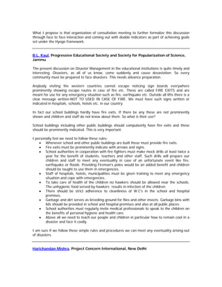 What I propose is that organization of consultation meeting to further formalize this discussion
through face to face interaction and coming out with doable indicators as part of achieving goals
set under the Hyogo framework.


B.L. Kaul, Progressive Educational Society and Society for Popularization of Science,
Jammu

The present discussion on Disaster Management in the educational institutions is quite timely and
interesting. Disasters, as all of us know, come suddenly and cause devastation. So every
community must be prepared to face disasters. This needs advance preparation.

Anybody visiting the western countries cannot escape noticing sign boards everywhere
prominently showing escape routes in case of fire etc. These are called FIRE EXITS and are
meant for use for any emergency situation such as fire, earthquake etc. Outside all lifts there is a
clear message written-NOT TO USED IN CASE OF FIRE. We must have such signs written or
indicated in hospitals, schools, hotels etc. in our country.

In fact our school buildings hardly have fire exits. If there be any these are not prominently
shown and children and staff do not know about them. So what is their use?

School buildings including other public buildings should compulsorily have fire exits and these
should be prominently indicated. This is very important.

I personally feel we need to follow these rules:
    • Whenever school and other public buildings are built these must provide fire exits.
    • Fire exits must be prominently indicate with arrows and signs.
    • School authorities in cooperation with fire fighters must make mock drills at least twice a
        year for the benefit of students, teachers and other staff. Such drills will prepare our
        children and staff to meet any eventuality in case of an unfortunate event like fire,
        earthquake or floods. Providing Fireman's poles would be an added benefit and children
        should be taught to use them in emergencies.
    • Staff of hospitals, hotels, municipalities must be given training to meet any emergency
        situation and cope with emergencies.
    • To take care of health of the children no hawkers should be allowed near the schools.
        The unhygienic food served by hawkers results in infection of the children.
    • There should be strict adherence to cleanliness of W.C's in the school and hospital
        premises.
    • Garbage and dirt serves as breeding ground for flies and other insects. Garbage bins with
        lids should be provided in school and hospital premises and also at all public places.
    • School authorities must regularly invite medical professionals to speak to the children on
        the benefits of personal hygiene and health care.
    • Above all we need to teach our people and children in particular how to remain cool in a
        disaster and face it coolly.

I am sure if we follow these simple rules and procedures we can meet any eventuality arising out
of disasters.


Harichandan Mishra, Project Concern International, New Delhi
 