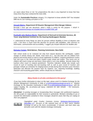 are aware about these or not. For preparedness this also is very important to know that how
many times they have conducted the mock drills.

Under the Sustainable Practices category, It is important to know whether DIET has included
DRR into its core training curriculum or not.


Himadri Maitra, Department Of Disaster Management West Bengal, Kolkata
Recently I have got one document, which I think is useful for this purpose. I attach it.
ftp://ftp.solutionexchange.net.in/public/drm/cr/res08071006. pdf


Poothullil John Mathew Martin, Department of Outreach & Extension Services, Ali
Yavar Jung National Institute for the Hearing Handicapped, Mumbai

I understand lot many things are done for persons without disability in times of disasters and
crisis. I feel there is much need this direction for persons with disabilities, with reference to
information, communication and accessibility. I suggest you include indicators for disables also


Ratnakar Gedam, Retd Adviser, Planning Commission, New Delhi

Safe school needs to be reckoned not only from natural disasters like earthquake, sudden
changes in climate (heavy rain, floods, snow storm etc.), but also how safe are children from
physical and mental attack as well as sexual exploitation of children. Corporal punishment creates
fear and scare in the mind and makes student evade school and studies. Thus harsh acts on
children will result in drop out and future citizen which is not a law abiding. Records shows that
teachers often resort to corporal punishment. Therefore indicators should also include such
record of each of teaching and non-teaching staff as well as past record of teachers and
principal. Schools are institution for shaping futures of kids during their formative years therefore
dedication and affection the teachers have for students’ care, imparting knowledge, building
character and inculcating good habits, welfare should also be indicators



                     Many thanks to all who contributed to this query!

If you have further information to share on this topic, please send it to Solution Exchange for the
Disaster Management Community in India at se-drm@solutionexchange-un.net.in or Solution
Exchange for the Education Community in India at se-ed@solutionexchange-un.net.in with the
subject heading “Re: [se-drm][se-ed] Query: Indicators for Safe Schools - For Comments.
Additional Reply.”

Disclaimer: In posting messages or incorporating these messages into synthesized responses,
the UN accepts no responsibility for their veracity or authenticity. Members intending to use or
transmit the information contained in these messages should be aware that they are relying on
their own judgment.

               Copyrighted under Creative Commons License “Attribution-NonCommercial-
               ShareAlike 2.5”. Re-users of this material must cite as their source Solution
               Exchange as well as the item’s recommender, if relevant, and must share any
               derivative work with the Solution Exchange Community.
 