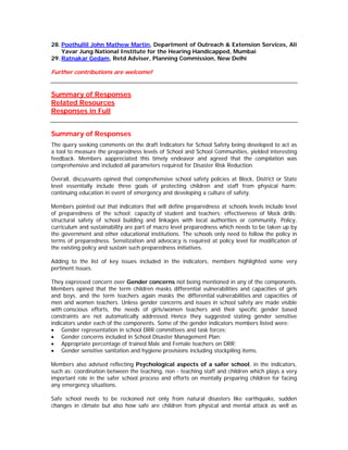 28. Poothullil John Mathew Martin, Department of Outreach & Extension Services, Ali
    Yavar Jung National Institute for the Hearing Handicapped, Mumbai
29. Ratnakar Gedam, Retd Adviser, Planning Commission, New Delhi

Further contributions are welcome!


Summary of Responses
Related Resources
Responses in Full


Summary of Responses
The query seeking comments on the draft Indicators for School Safety being developed to act as
a tool to measure the preparedness levels of School and School Communities, yielded interesting
feedback. Members aappreciated this timely endeavor and agreed that the compilation was
comprehensive and included all parameters required for Disaster Risk Reduction.

Overall, discussants opined that comprehensive school safety policies at Block, District or State
level essentially include three goals of protecting children and staff from physical harm;
continuing education in event of emergency and developing a culture of safety.

Members pointed out that indicators that will define preparedness at schools levels include level
of preparedness of the school; capacity of student and teachers; effectiveness of Mock drills;
structural safety of school building and linkages with local authorities or community. Policy,
curriculum and sustainability are part of macro level preparedness which needs to be taken up by
the government and other educational institutions. The schools only need to follow the policy in
terms of preparedness. Sensitization and advocacy is required at policy level for modification of
the existing policy and sustain such preparedness initiatives.

Adding to the list of key issues included in the indicators, members highlighted some very
pertinent issues.

They expressed concern over Gender concerns not being mentioned in any of the components.
Members opined that the term children masks differential vulnerabilities and capacities of girls
and boys, and the term teachers again masks the differential vulnerabilities and capacities of
men and women teachers. Unless gender concerns and issues in school safety are made visible
with conscious efforts, the needs of girls/women teachers and their specific gender based
constraints are not automatically addressed. Hence they suggested stating gender sensitive
indicators under each of the components. Some of the gender indicators members listed were:
• Gender representation in school DRR committees and task forces;
• Gender concerns included in School Disaster Management Plan;
• Appropriate percentage of trained Male and Female teachers on DRR;
• Gender sensitive sanitation and hygiene provisions including stockpiling items.

Members also advised reflecting Psychological aspects of a safer school, in the indicators,
such as: coordination between the teaching, non - teaching staff and children which plays a very
important role in the safer school process and efforts on mentally preparing children for facing
any emergency situations.

Safe school needs to be reckoned not only from natural disasters like earthquake, sudden
changes in climate but also how safe are children from physical and mental attack as well as
 