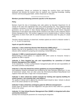 sexual exploitation. Schools are institution for shaping the countries future and therefore
dedication and affection the teachers have for students’ care, imparting knowledge, building
character and inculcating good habits, welfare should also be indicators.

                          *********************
Members provided following comments specific to the document

Policy

Members found the idea of developing state wide policies by Education Department for all
schools of the state more appropriate than every school preparing one. They suggested having
compliance mechanism to ensure the implementation of the policy at local level. School safety
parameters can be covered in State Disaster Management Policy and the District Education
Department of each district may include specific measures to be taken in their respective District
Disaster Management Plan. This members suggested can be included briefly in Teachers' training
Programmes to inform them with the overall framework determined under the policy for school
safety.

Therefore relevant indicators at school level, members opined can restrict to Indicator number 5,
6, 7, 9, 16 and 18 respectively.

Inputs on specific indicators:

Indicator 1: Does school has Disaster Risk Reduction (DRR) policy?
Disaster Risk has to be quantified as risk is a measureable property. To make it a measurable
indicator define standard for preparing and evaluating a School DRR policy.

Indicator 3: DRR is mainstreamed in school policies
Mainstreaming in school policies is a subjective item which cannot be measured. Instead a
guideline for DRR is required.

Indicator 4: Does Hospital has role and responsibilities for committee of School
Disaster Management Plan (SDMP)
To be reworded as, “Is there a school disaster management plan with role and responsibilities of
the school committee clearly defined”.

Indicator 5: Does the School has written guidelines on structural Mitigation?
Such guidelines should be developed and circulated by the State Education Department. In case
of Government schools, there are other actors like VEC/Contractors/Block/Taluka/Mandal level
engineers those who have a major role in structural aspects.

Indicator 7: Does school has written manuals for training and capacity building for
school teachers, non teaching staff, and children?-
The quality of manual and its approval by education board should be taken. Schools to allocate
time in the school calendar for such training.

Indicator 9: Does school has contingency plan for different emergencies?-
Prepare plans for disasters that have happened in the past and for those which are a potential
threat to the school.

Indicator 13: How School Disaster Management Plan (SDMP) is integrated with other
community initiatives?
Develop micro level/specific parameters for measuring the integration.
 