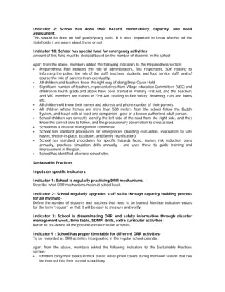 Indicator 2: School has done their hazard, vulnerability, capacity, and need
assessment.
This should be done on half yearly/yearly basis. It is also important to know whether all the
stakeholders are aware about these or not.

Indicator 10: School has special fund for emergency activities
Amount of this fund must be decided based on the number of students in the school

Apart from the above, members added the following indicators to the Preparedness section:
• Preparedness Plan includes the role of administrators, first responders, SOP relating to
   informing the police, the role of the staff, teachers, students, and food service staff; and of
   course the role of parents in an eventuality.
• All children and teachers know the right way of doing Drop-Cover-Hold.
• Significant number of teachers, representatives from Village education Committees (VEC) and
   children in fourth grade and above have been trained in Primary First Aid, and the Teachers
   and VEC members are trained in First Aid, relating to Fire safety, drowning, cuts and burns
   etc.
• All children will know their names and address and phone number of their parents.
• All children whose homes are more than 500 meters from the school follow the Buddy
   System, and travel with at least one companion—peer or a known authorized adult person.
• School children can correctly identify the left side of the road from the right side, and they
   know the correct side to follow, and the precautionary observation to cross a road.
• School has a disaster management committee
• School has standard procedures for emergencies (building evacuation, evacuation to safe
   haven, shelter-in-place, lockdown, and family reunification)
• School has standard procedures for specific hazards faced, revises risk reduction plans
   annually, practices simulation drills annually - and uses these to guide training and
   improvement in the plan.
• School has identified alternate school sites

Sustainable Practices

Inputs on specific indicators:

Indicator 1: School is regularly practicing DRR mechanisms. –
Describe what DRR mechanisms mean at school level.

Indicator 2: School regularly upgrades staff skills through capacity building process
for all involved-
Define the number of students and teachers that need to be trained. Mention indicative values
for the term “regular” so that it will be easy to measure and verify.

Indicator 3: School is disseminating DRR and safety information through disaster
management week, time table, SDMP, drills, extra curricular activities-
Better to pre-define all the possible extracurricular activities

Indicator 9 : School has proper timetable for different DRR activities-
To be reworded as DRR activities incorporated in the regular school calendar.

Apart from the above, members added the following indicators to the Sustainable Practices
section:
• Children carry their books in thick plastic water-proof covers during monsoon season that can
    be inserted into their normal school bag.
 