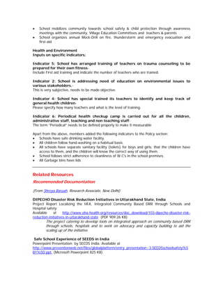 •   School mobilizes community towards school safety & child protection through awareness
    meetings with the community, Village Education Committees and teachers & parents
•   School organizes annual Mock-Drill on fire, thunderstorm and emergency evacuation and
    first-aid

Health and Environment
Inputs on specific indicators:

Indicator 5: School has arranged training of teachers on trauma counseling to be
prepared for their own fitness-
Include First aid training and indicate the number of teachers who are trained.

Indicator 2: School is addressing need of education on environmental issues to
various stakeholders.-
This is very subjective, needs to be made objective.

Indicator 4: School has special trained its teachers to identify and keep track of
general health children-
Please specify how many teachers and what is the level of training.

Indicator 6: Periodical health checkup camp is carried out for all the children,
administrative staff, teaching and non teaching staff-
The term “Periodical” needs to be defined properly to make it measurable

Apart from the above, members added the following indicators to the Policy section:
• Schools have safe drinking water facility.
• All children follow hand-washing on a habitual basis.
• All schools have separate sanitary facility (toilets) for boys and girls, that the children have
   access to them, and the children will know the correct way of using them.
• School follows strict adherence to cleanliness of W.C's in the school premises.
• All Garbage bins have lids


Related Resources
Recommended Documentation

(From Shreya Baruah, Research Associate, New Delhi)

DIPECHO Disaster Risk Reduction Initiatives in Uttarakhand State, India
Project Report Localizing the HFA, Integrated Community Based DRR through Schools and
Hospital safety;
Available    at     http://www.eha-health.org/resources/doc_download/103-dipecho-disaster-risk-
reduction-initiatives-in-uttarakhand-state (PDF 909.26 KB)
        The project catering to develop tools on integrated approach on community based DRR
        through schools, hospitals and to work on advocacy and capacity building to aid the
        scaling up of the initiative.

 Safe School Experience of SEEDS in India
Powerpoint Presentation; by SEEDS India.;Available at
http://www.preventionweb.net/files/globalplatform/entry_presentation~3.SEEDSschoolsafety%5
B1%5D.ppt (Microsoft Powerpoint 825 KB)
 
