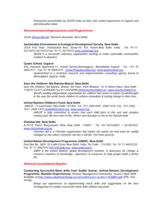 Powerpoint presentation by SEEDS India on thier safe school experiences in Gujarat and
       and innovative ideas

Recommended Organizations and Programmes

(From Shreya Baruah, Research Associate, New Delhi)

Sustainable Environment & Ecological Development Society, New Delhi
(15/A First Floor, Institutional Area, Sector-IV, R.K. Puram,New Delhi, India ; Tel: 91-11-
26174272,26174572;Fax: 91-11-26174572 www.seedsindia.org;
       SEEDS is a non-profit voluntary organization working to make vulnerable communities
       resilient to disasters.

Quake School, Gujarat
203, Hariansh Apartment,17, srimali Society,Navrangpura, Ahmedabad Gujarat ; Tel: +91 79
26561571 ; Fax: 91 79 40043419 contact@quakeschool.org; www.quakeschool.org;
       QuakeSchool is a technical research and implementation consulting agency based in
       Ahmedabad, Gujarat, India.

Save the Children- Bal Raksha Bharat, New Delhi
Save the Children, Bal Raksha, Bharat, 4th Floor, Farm Bhawan, 14-15 Nehru Place, New Delhi -
110019;Tel:011-42294900;Fax:011-42294990.info@savethechildren.in; www.savethechildren.in;
       World’s leading independent organization for children that works to inspire breakthroughs
       in the way the world treats children to achieve immediate & lasting change in their lives.

United Nations Children's Fund, New Delhi
 UNICEF, 73 Lodi Estate, New Delhi 110 003; Tel: 011 2469-0401, 2469-1410; Fax: 011 2462-
7521, 2469-1410 newdelhi@unicef.org; www.unicef.org;
       UNICEF is fully committed to ensure that each child born in this vast and complex
       country gets the best start in life, thrives and develops to his or her full potential.

Christian Aid, New Delhi
A-15/18 Poorvi Marg,Vasant Vihar New Delhi -110057 ; Tel: 011-261536651 / 261401933;
www.christianaid.org.uk;
       Christian Aid is a Christian organisation that insists the world can and must be swiftly
       changed to one where everyone can live a full life, free from poverty.

United Nation Development Programme (UNDP), New Delhi
Post Box No. 3059, 55 Lodhi Estate New Delhi, India. Pin Code - 110 003; Tel: 91 11 46532333;
Fax: 91 11 24627612 info.in@undp.org; www.undp.org.in;
       UNDP is the United Nations' global development network. It advocates for change &
       connects countries to knowledge, experience & resources to help people build a better
       life

Related Consolidated Replies

Conducting Successful Mock drills from Sudhir Kumar, United Nations Development
Programme, Mumbai (Experiences). Disaster Management Community. Issued 3 April 2008
Available at http://www.solutionexchange-un.net.in/drm/cr/cr-se-drm-11030801.pdf (PDF, Size:
99 KB)
       Brings out experiences on implementing mock drills and suggestions on the best
       strategy/way to conduct successful mock drills without any panic.
 