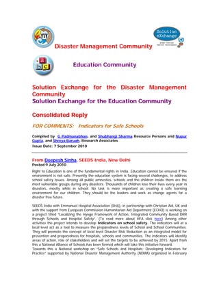 Disaster Management Community


                         Education Community


Solution Exchange for the Disaster Management
Community
Solution Exchange for the Education Community

Consolidated Reply
FOR COMMENTS: Indicators for Safe Schools
Compiled by G Padmanabhan, and Shubhangi Sharma Resource Persons and Nupur
Gupta, and Shreya Baruah, Research Associates
Issue Date: 7 September 2010


From Deepesh Sinha, SEEDS India, New Delhi
Posted 9 July 2010
Right to Education is one of the fundamental rights in India. Education cannot be ensured if the
environment is not safe. Presently the education system is facing several challenges, to address
school safety issues. Among all public amnesties, schools and the children inside them are the
most vulnerable groups during any disasters. Thousands of children lose their lives every year in
disasters, mostly while in school. No task is more important as creating a safe learning
environment for our children. They should be the leaders and work as change agents for a
disaster free future.

SEEDS India with Emmanuel Hospital Association (EHA), in partnership with Christian Aid, UK and
with the support from European Commission Humanitarian Aid Department (ECHO) is working on
a project titled “Localizing the Hyogo Framework of Action, Integrated Community Based DRR
through Schools and Hospital Safety”. (To read more about HFA click here) Among other
activities the project intends to develop Indicators on school safety. The indicators will at a
local level act as a tool to measure the preparedness levels of School and School Communities.
They will promote the concept of local level Disaster Risk Reduction as an integrated model for
prevention and preparedness for hospitals, schools and communities. The indicators will identify
areas of action, role of stakeholders and will set the targets to be achieved by 2015. Apart from
this a National Alliance of Schools has been formed which will take this initiative forward.
Towards this a National workshop on “Safe Schools and Hospitals: Developing Indicators for
Practice” supported by National Disaster Management Authority (NDMA) organized in February
 