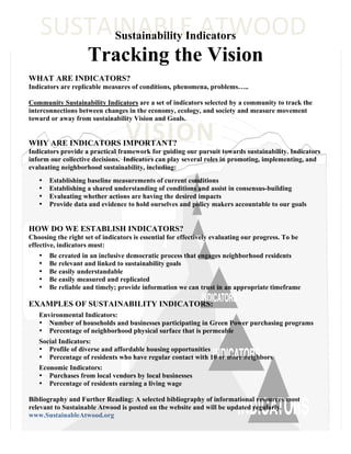 SUSTAINABLE	
  ATWOOD	
  
         Sustainability Indicators
                     Tracking the Vision
WHAT ARE INDICATORS?
Indicators are replicable measures of conditions, phenomena, problems…..

Community Sustainability Indicators are a set of indicators selected by a community to track the
interconnections between changes in the economy, ecology, and society and measure movement



                                  VISION	
  
toward or away from sustainability Vision and Goals.


WHY ARE INDICATORS IMPORTANT?
Indicators provide a practical framework for guiding our pursuit towards sustainability. Indicators
inform our collective decisions. Indicators can play several roles in promoting, implementing, and
evaluating neighborhood sustainability, including:
   •   Establishing baseline measurements of current conditions
   •   Establishing a shared understanding of conditions and assist in consensus-building
   •   Evaluating whether actions are having the desired impacts
   •   Provide data and evidence to hold ourselves and policy makers accountable to our goals


HOW DO WE ESTABLISH INDICATORS?
Choosing the right set of indicators is essential for effectively evaluating our progress. To be
effective, indicators must:
   •   Be created in an inclusive democratic process that engages neighborhood residents
   •   Be relevant and linked to sustainability goals
   •   Be easily understandable
   •   Be easily measured and replicated
   •   Be reliable and timely; provide information we can trust in an appropriate timeframe

EXAMPLES OF SUSTAINABILITY INDICATORS:
   Environmental Indicators:
   • Number of households and businesses participating in Green Power purchasing programs
   • Percentage of neighborhood physical surface that is permeable
   Social Indicators:
   • Profile of diverse and affordable housing opportunities
   • Percentage of residents who have regular contact with 10 or more neighbors
   Economic Indicators:
   • Purchases from local vendors by local businesses
   • Percentage of residents earning a living wage

Bibliography and Further Reading: A selected bibliography of informational resources most
relevant to Sustainable Atwood is posted on the website and will be updated regularly.
www.SustainableAtwood.org
 