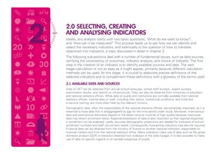 2.0 SELECTING, CREATING
AND ANALYSING INDICATORS
Ideally, any analysis starts with two basic questions, ‘What do we want to know?’,
and ‘How can it be measured?’ This process leads us to ask how we can identify and
select the necessary indicators, and eventually to the question of how to translate
objectives into indicators, a topic discussed in detail in chapter 3.
The following sub-sections deal with a number of fundamental issues, such as data sources,
verifying the consistency of outcomes, indicator analysis, and choice of indicator. The first
step in the creation of an indicator is to identify available sources and data. The next
stage–calculation–is not as easy as it might appear, primarily because different calculation
methods can be used. At this stage, it is crucial to elaborate precise definitions of the
selected indicators and to complement these definitions with a glossary of the terms used.
2.1 AVAILABLE DATA AND SOURCES
Data on VET can be obtained from annual school censuses, school staff surveys , expert surveys,
examination results, and reports on infrastructure. They can also be obtained from ministries of education
and national statistics offices. While data on pupils and institutions are normally available from national
statistics offices, internal data on staff, including their status, contractual conditions, and initial and
in-service training, are more often held by the relevant ministry.
Demographic data, often the responsibility of the national statistics offices, are extremely important, as it is
essential to have data that is disaggregated by age for the time period under study. Moreover, inter-census
data and post-census estimates (based on the latest census) must be of high quality because inaccurate
data may distort enrolment ratios. Regional breakdown of data is also important so that regional disparities
in enrolment can be analysed. Lastly, accurate demographic projections are needed for forecasts of school
enrolment numbers and staff recruitment needs. Consequently, forecasting indicators may also be required.
Financial data can be obtained from the ministry of finance or another national institution responsible for
financial matters and from the national statistics office. Many indicators make use of data such as the gross
domestic product (GDP) or statistics obtained from analyses of the state budget. It is also possible to make
use of data on specific regions or on sample subgroups of pupils.10
 