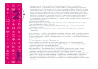 • measurement units: five levels reflecting an increasing degree of coherence expressed as
statements that can be assessed by country experts, as follows: level 1, no structured cooperation
between public, private and non-governmental sectors on entrepreneurial learning; level 2, an ongoing
national dialogue with a view to structuring cooperation between public, private and non-governmental
sectors on entrepreneurial learning; level 3, a national entrepreneurial learning partnership has been
established between public, private and non-governmental sectors to promote entrepreneurial learning;
level 4, state funds ensure the sustainable contribution of the entrepreneurial learning partnership to
national developments (e.g. administrative support, work plan, capacity development); and level 5,
an entrepreneurial learning partnership advises on a range of national strategies (education, employment,
SME, RD) and action plans.
• indicator name: utilisation of skills;
• indicator objective: to measure the extent to which individuals are satisfied with the way the skills
they have acquired help them in their work;
• statement: ‘how useful has the education and/or training been to you in carrying out your work
in your current position?’;
• measurement units: a 7-point scale in which 1 represents ‘not at all satisfied’ and 7 represents
‘very satisfied’.
In the final report, it is important to define the terms used and to provide a glossary. Examples of glossary
definitions are given below. Note that glossaries can vary from country to country, depending on how
indicators are interpreted. However, to facilitate cross-country comparison, the same definition should be
used in every country.
The following are some examples of glossary entries.
• Public expenditure on education: all money spent on education by local, regional and national
administrations, including local authorities. Household contributions are excluded. Public education
outgoings include current and capital expenditure.
• School: an administrative unit where education takes place.
• Formal education: a hierarchically structured, chronologically graded education system, running
from primary school through to university and including, in addition to general academic studies,
a variety of specialised programmes and institutions for technical and professional training.
• Lifelong learning: All learning activity undertaken throughout life for personal, social and/or professional
reasons which results in improved knowledge, know-how, skills, competences and/or qualifications.
• Civil society: A ‘third sector’ of society, beside the state and the market, comprising institutions,
groups and associations (either structured or informal) that act as mediators between citizens and public
authorities.
18
 