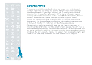 INTRODUCTION
The present manual addresses a broad readership of people working with data and
indicators in education and training. The technical detail provided in certain sections is
intended for those who actually create indicators, that is, statistics experts in partner
countries of the European Training Foundation (ETF) and policy officials and experts
analysing and using the data produced by these teams. Most of the content is, however,
written to provide practical guidance to readers with no background in statistics.
The aim is to offer a practical guide to using indicators to support the formulation of
national policy. The guide provides an introduction to indicators and a general overview
of their use. It also offers the reader tools and ideas for subsequent steps.
Two assumptions are fundamental to this work: first, that the analytical process is
reiterative; and second, that the use of the correct indicators is crucial. Hence the need for
a manual dealing specifically with the construction of indicators. The first question we must
ask is what are the policy objectives. The second is how can we turn a policy objective into
an indicator that can measure the progress that has been made towards achieving the goal.
These are just some of the issues dealt with in the initial sections of this guide.
05
 